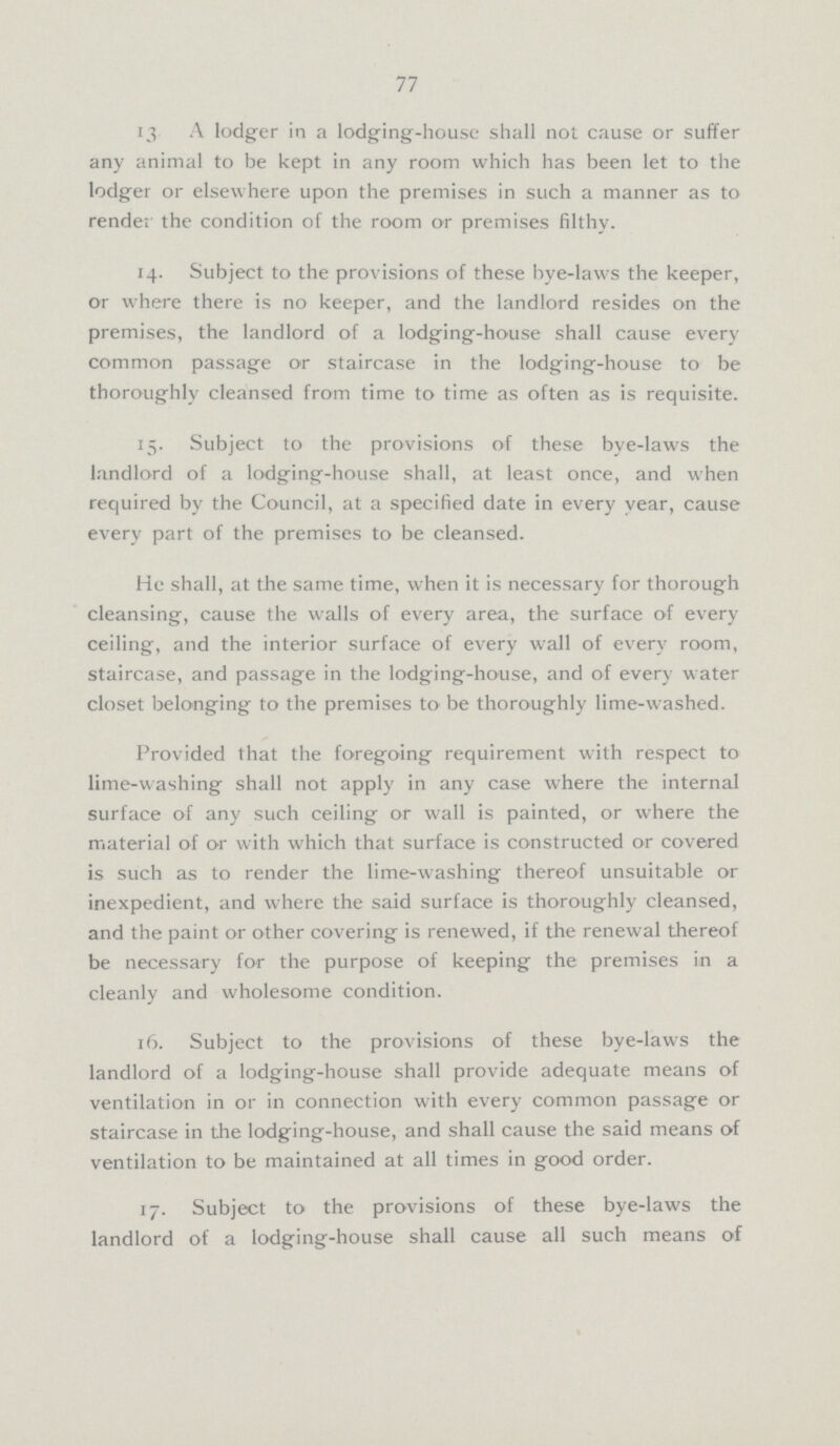 77 13 A lodger in a lodging-house shall not cause or suffer any animal to be kept in any room which has been let to the lodger or elsewhere upon the premises in such a manner as to render the condition of the room or premises filthy. 14. Subject to the provisions of these bye-laws the keeper, or where there is no keeper, and the landlord resides on the premises, the landlord of a lodging-house shall cause every common passage or staircase in the lodging-house to be thoroughly cleansed from time to time as often as is requisite. 15. Subject to the provisions of these bye-laws the landlord of a lodging-house shall, at least once, and when required by the Council, at a specified date in every year, cause every part of the premises to be cleansed. He shall, at the same time, when it is necessary for thorough cleansing, cause the walls of every area, the surface of every ceiling, and the interior surface of every wall of every room, staircase, and passage in the lodging-house, and of every water closet belonging to the premises to< be thoroughly lime-washed. Provided that the foregoing requirement with respect to lime-washing shall not apply in any case where the internal surface of any such ceiling or wall is painted, or where the material of or with which that surface is constructed or covered is such as to render the lime-washing thereof unsuitable or inexpedient, and where the said surface is thoroughly cleansed, and the paint or other covering is renewed, if the renewal thereof be necessary for the purpose of keeping the premises in a cleanly and wholesome condition. 16. Subject to the provisions of these bye-laws the landlord of a lodging-house shall provide adequate means of ventilation in or in connection with every common passage or staircase in the lodging-house, and shall cause the said means of ventilation to be maintained at all times in good order. 17. Subject to the provisions of these bye-laws the landlord of a lodging-house shall cause all such means of