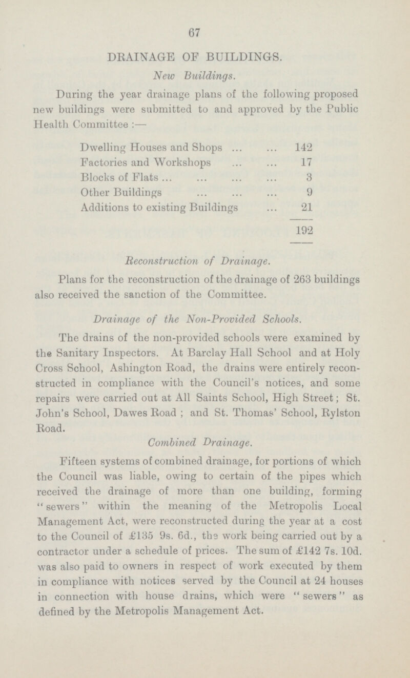 67 DRAINAGE OF BUILDINGS. New Buildings. During the year drainage plans of the following proposed new buildings were submitted to and approved by the Public Health Committee: — Dwelling Houses and Shops 142 Factories and Workshops 17 Blocks of Flats 3 Other Buildings 9 Additions to existing Buildings 21 192 Reconstruction of Drainage. Plans for the reconstruction of the drainage of 263 buildings also received the sanction of the Committee. Drainage of the Non-Provided Schools. The drains of the non-provided schools were examined by the Sanitary Inspectors. At Barclay Hall School and at Holy Cross School, Ashington Road, the drains were entirely recon structed in compliance with the Council's notices, and some repairs were carried out at All Saints School, High Street; St. John's School, Dawes Road; and St. Thomas' School, Rylston Road. Combined Drainage. Fifteen systems of combined drainage, for portions of which the Council was liable, owing to certain of the pipes which received the drainage of more than one building, forming sewers within the meaning of the Metropolis Local Management Act, were reconstructed during the year at a cost to the Council of £135 9s. 6d., the work being carried out by a contractor under a schedule of prices. The sum of £142 7s. 10d. was also paid to owners in respect of work executed by them in compliance with notices served by the Council at 24 houses in connection with house drains, which were sewers as defined by the Metropolis Management Act.