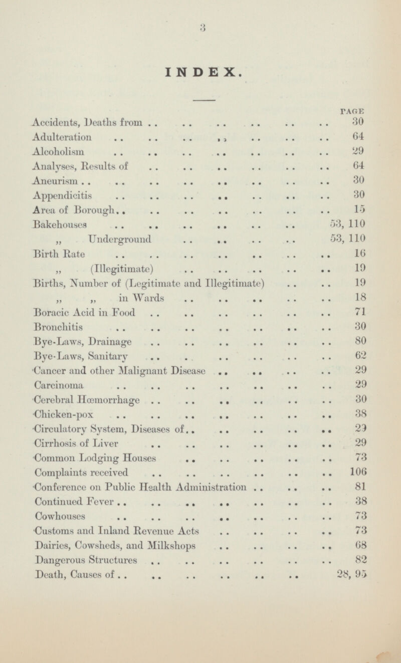 INDEX. PAGE Accidents, Deaths from 30 Adulteration 64 Alcoholism 29 Analyses, Results of 64 Aneurism 30 Appendicitis 30 Area of Borough 15 Bakehouses 53, 110 „ Underground 53, 110 Birth Rate 10 „ (Illegitimate) 19 Births, Number of (Legitimate and Illegitimate) 19 „ „ in Wards 18 Boracic Acid in Food 71 Bronchitis 30 Bye-Laws, Drainage 80 Bye-Laws, Sanitary 62 Cancer and other Malignant Disease 29 Carcinoma 29 Cerebral Haemorrhage 30 Chicken-pox 38 Circulatory System, Diseases of 29 Cirrhosis of Liver 29 Common Lodging Houses 73 Complaints received 106 Conference on Public Health Administration 81 Continued Fever 38 Cowhouses 73 Customs and Inland Revenue Acts 73 Dairies, Cowsheds, and Milkshops 68 Dangerous Structures 82 Death, Causes of 28, 95