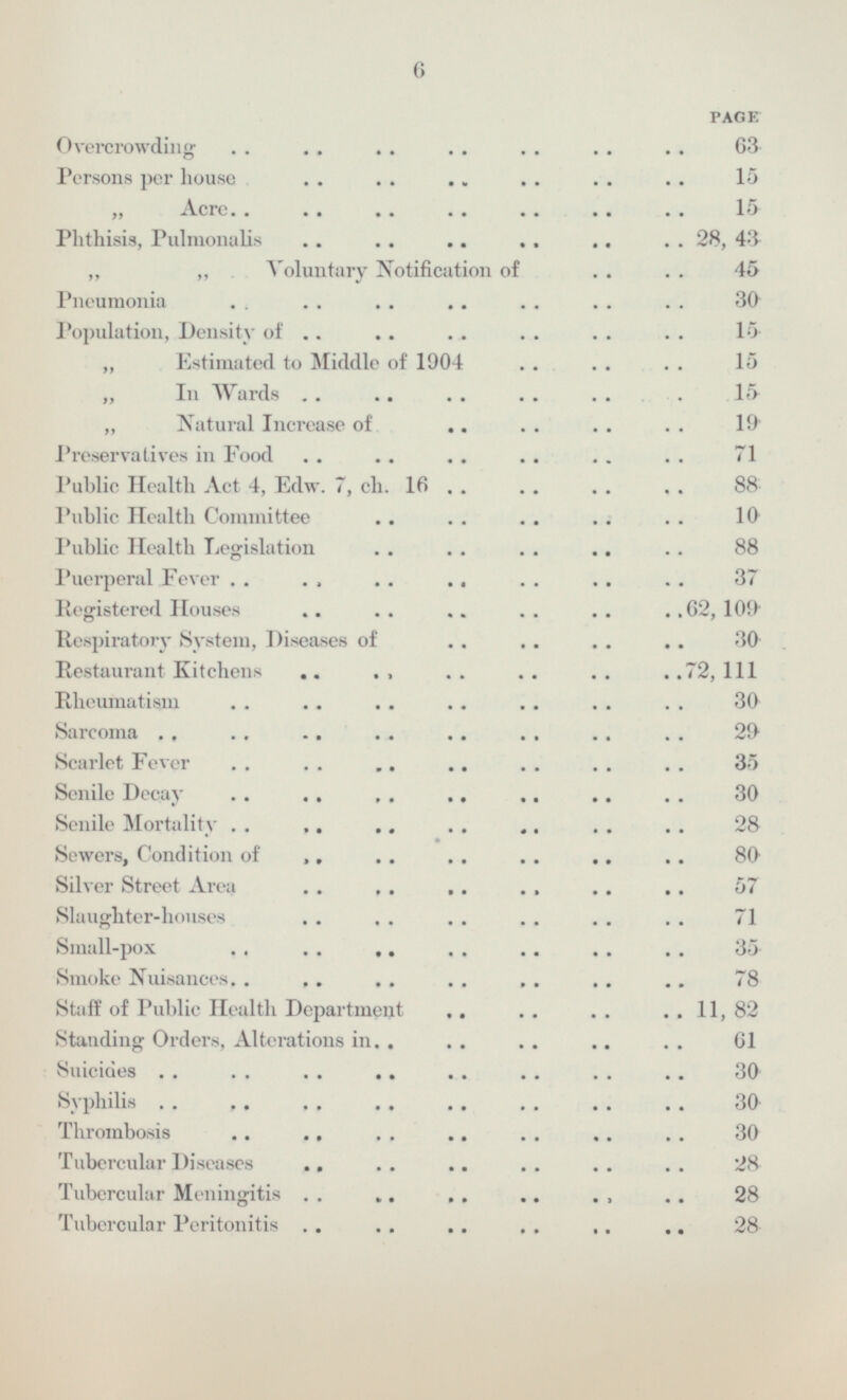 PAGE Overcrowding 63 Persons per house 15 Acre 15 Phthisis Pulmonalis 28,43 Voluntary Notification of 45 Pneumonia 30 Population Density of 15 Estimated to Middle of 1904 15 In Wards 15 Natural Increase of 19 Preservatives in Food 71 Public Health Act 4 Edw. 7 ch. 16 88 Public Health Committee 10 Public Health Legislation 88 Puerperal Fever 37 Registered Houses 62,109 Respiratory System Diseases of 30 Restaurant Kitchens 72,111 Rheumatism 30 Sarcoma 29 Scarlet Fever 35 Senile Decay 30 Senile Mortality 28 Sewers Condition of 80 Silver Street Area 57 Slaughter-houses 71 Small-pox 35 Smoke Nuisances 78 Staff of Public Health Department 11,82 Standing Orders Alterations in 61 Suicides 30 Syphilis 30 Thrombosis 30 Tubercular Diseases 28 Tubercular Meningitis 28 Tubercular Peritonitis 28