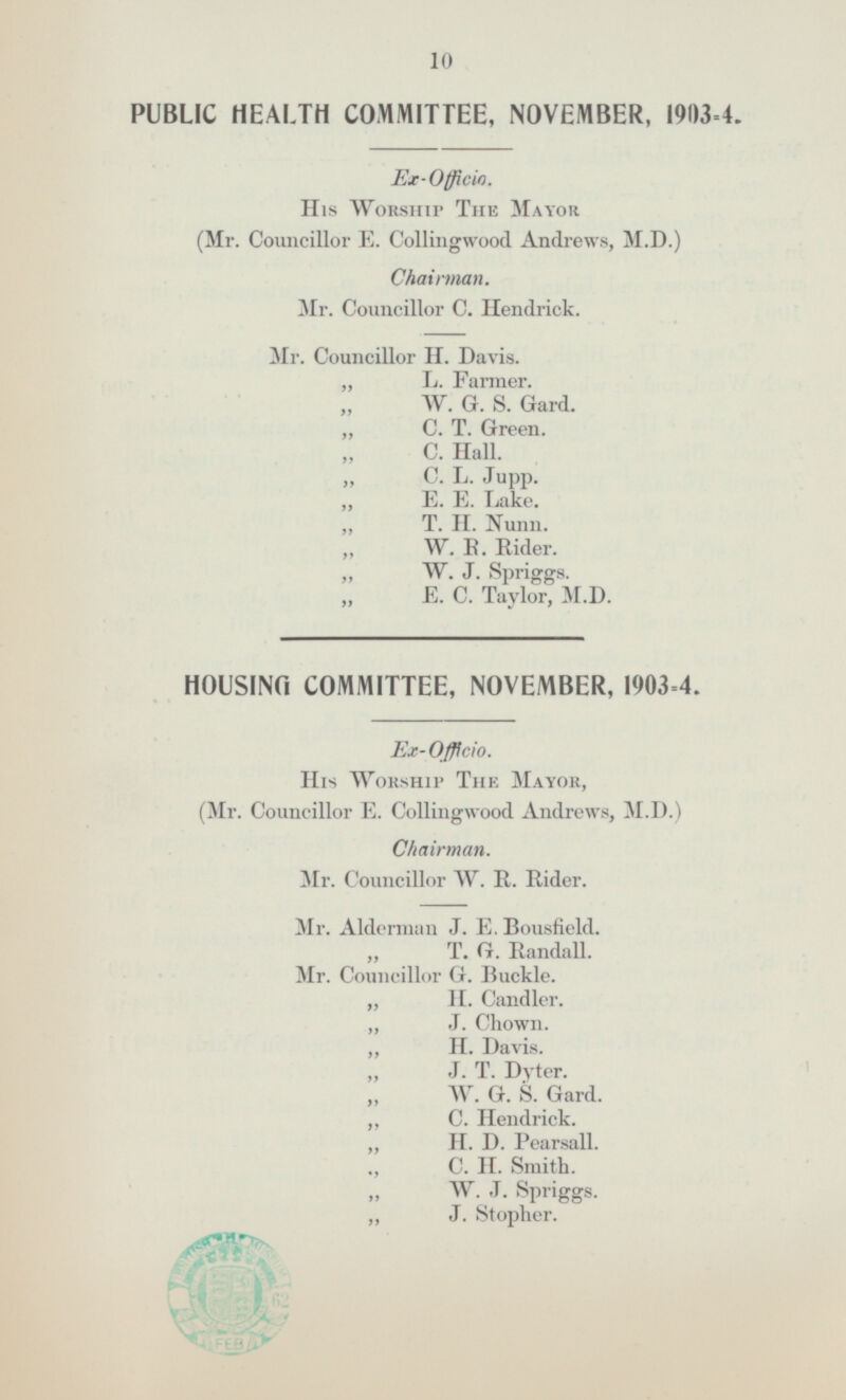 PUBLIC HEALTH COMMITTEE NOVEMBER 1903=4 Ex-Officio His Worship The Mayor (Mr. Councillor E.Collingwood Andrews M.D.) Chairman Mr. Councillor C.Hendrick Mr. Councillor H. Davis L.Farmer. W. G. S.Gard. C. T. Green. C.Hall C.L.Jupp E.E.Lake T.H.Nunn W.R.Eider W.J.Spriggs E.C.Taylor M.D HOUSING COMMITTEE NOVEMBER 1903=4. Ex-Officio. His Worship The Mayor (Mr. Councillor E.Collingwood Andrews M.D.) Chairman. Mr.Councillor W.R.Rider Mr.Alderman J.E.Bousfield T.G.Randall Mr.Councillor G.Buckle H.Candler J.Chown H.Davis J.T.Dyter. W.G.S.Gard C.Hendrick H.D.Pearsall C.HSmith W.J.Spriggs J.Stopher