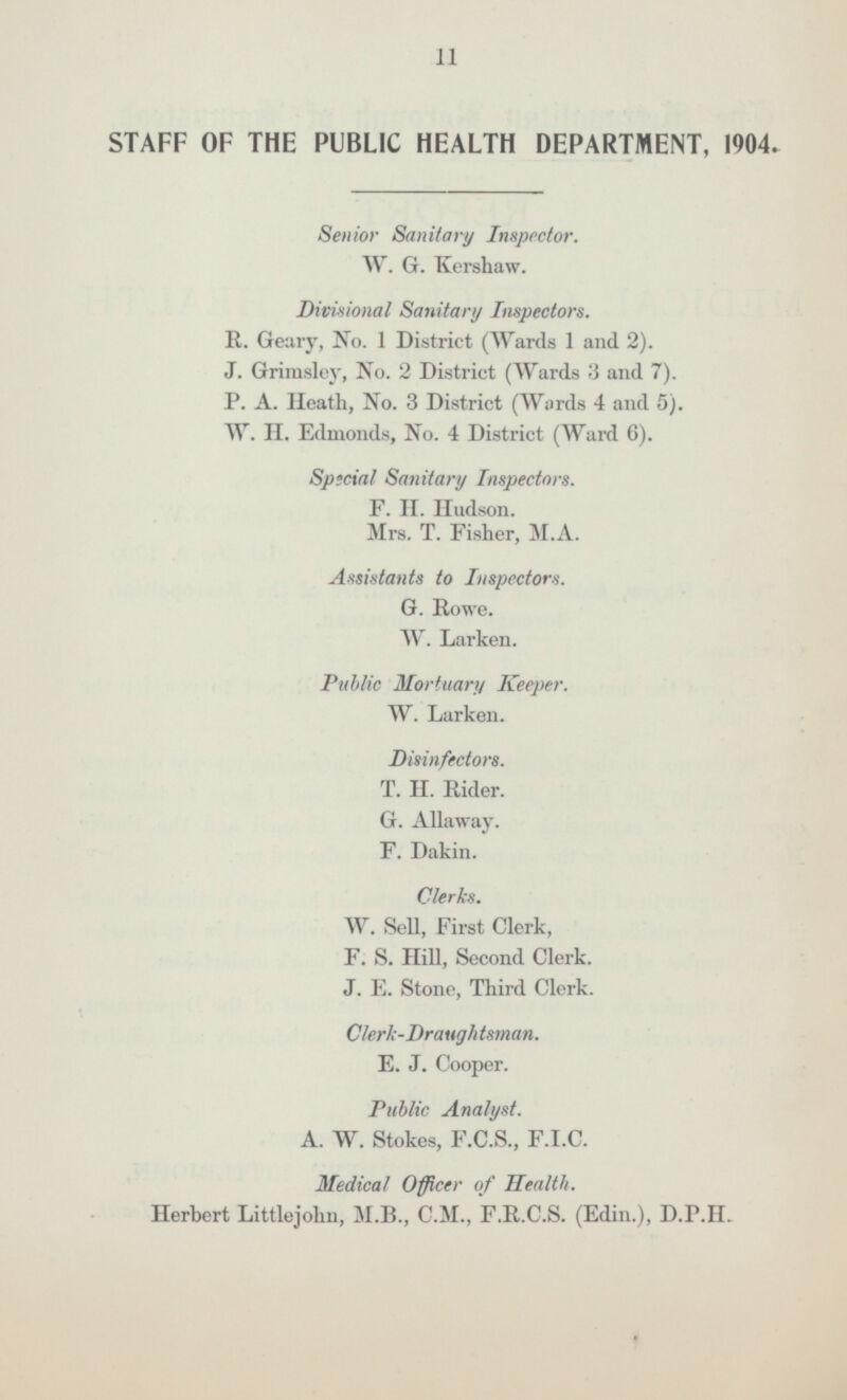 STAFF OF THE PUBLIC HEALTH DEPARTMENT 1904. Senior Sanitary Inspector W.G.Kershaw Divisional Sanitary Inspectors R.Geary No. 1 District (Wards 1 and 2) J.Grimsley No. 2 District (Wards 3 and 7) P.A.Heath No. 3 District (Words 4 and 5) W.H.Edmonds No. 4 District (Ward 6) Special Sanitary Inspectors F.H.Hudson Mrs.T.Fisher M.A. Assistants to Inspectors G.Howe W.Larken Public Mortuary Keeper W.Larken Disinfectors T.H.Rider G.Allaway F.Dakin Clerks W.Sell First Clerk F.S.Hill Second Clerk J.E.Stone Third Clerk Clerk-Draughtsman E.J.Cooper Public Analyst A.W.Stokes F.C.S F.I.C Medical Officer of Health Herbert Littlejohn M.B C.M F.R.C.S (Edin) D.P.11