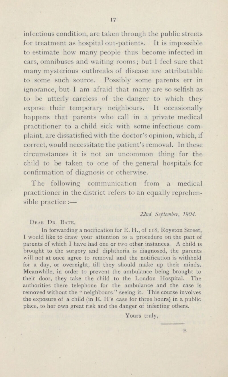 17 infectious condition, are taken through the public streets for treatment as hospital out-patients. It is impossible to estimate how many people thus become infected in cars, omnibuses and waiting rooms; but I feel sure that many mysterious outbreaks of disease are attributable to some such source. Possibly some parents err in ignorance, but I am afraid that many are so selfish as to be utterly careless of the danger to which they expose their temporary neighbours. It occasionally happens that parents who call in a private medical practitioner to a child sick with some infectious com plaint, are dissatisfied with the doctor's opinion, which, if correct, would necessitate the patient's removal. In these circumstances it is not an uncommon thing for the child to be taken to one of the general hospitals for confirmation of diagnosis or otherwise. The following communication from a medical practitioner in the district refers to an equally reprehen sible practice:— 22nd September, 1904. Dear Dr. Bate, In forwarding a notification for E. H., of 118, Royston Street, I would like to draw your attention to a procedure on the part of parents of which I have had one or two other instances. A child is brought to the surgery and diphtheria is diagnosed, the parents will not at once agree to removal and the notification is withheld for a day, or overnight, till they should make up their minds. Meanwhile, in order to prevent the ambulance being brought to their door, they take the child to the London Hospital. The authorities there telephone for the ambulance and the case is removed without the neighbours seeing it. This course involves the exposure of a child (in E. H's case for three hours) in a public place, to her own great risk and the danger of infecting others. Yours truly, b