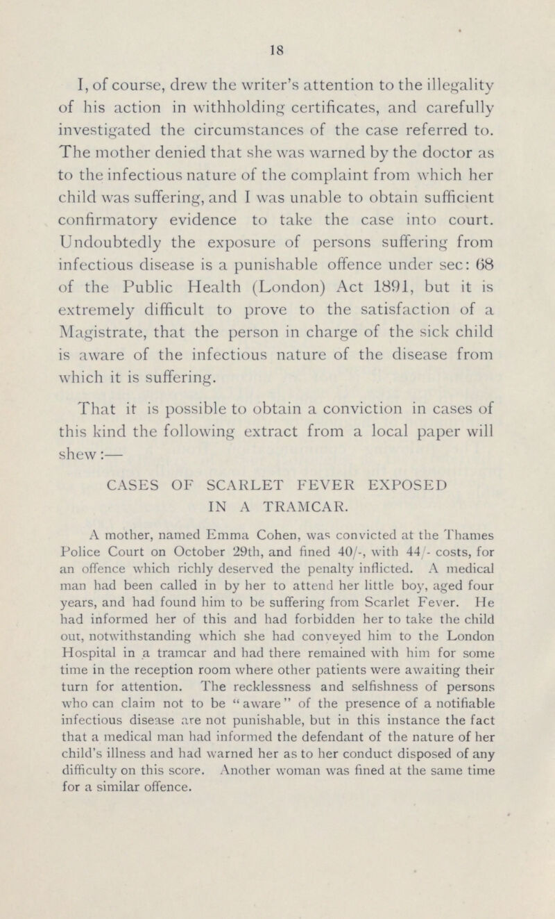 18 I, of course, drew the writer's attention to the illegality of his action in withholding certificates, and carefully investigated the circumstances of the case referred to. The mother denied that she was warned by the doctor as to the infectious nature of the complaint from which her child was suffering, and I was unable to obtain sufficient confirmatory evidence to take the case into court. Undoubtedly the exposure of persons suffering from infectious disease is a punishable offence under sec: 68 of the Public Health (London) Act 1891, but it is extremely difficult to prove to the satisfaction of a Magistrate, that the person in charge of the sick child is aware of the infectious nature of the disease from which it is suffering. That it is possible to obtain a conviction in cases of this kind the following extract from a local paper will shew:— CASES OF SCARLET FEVER EXPOSED IN A TRAMCAR. A mother, named Emma Cohen, was convicted at the Thames Police Court on October 29th, and fined 40/-, with 44/- costs, for an offence which richly deserved the penalty inflicted. A medical man had been called in by her to attend her little boy, aged four years, and had found him to be suffering from Scarlet Fever. He had informed her of this and had forbidden her to take the child out, notwithstanding which she had conveyed him to the London Hospital in a tramcar and had there remained with him for some time in the reception room where other patients were awaiting their turn for attention. The recklessness and selfishness of persons who can claim not to be aware of the presence of a notifiable infectious disease are not punishable, but in this instance the fact that a medical man had informed the defendant of the nature of her child's illness and had warned her as to her conduct disposed of any difficulty on this score. Another woman was fined at the same time for a similar offence.