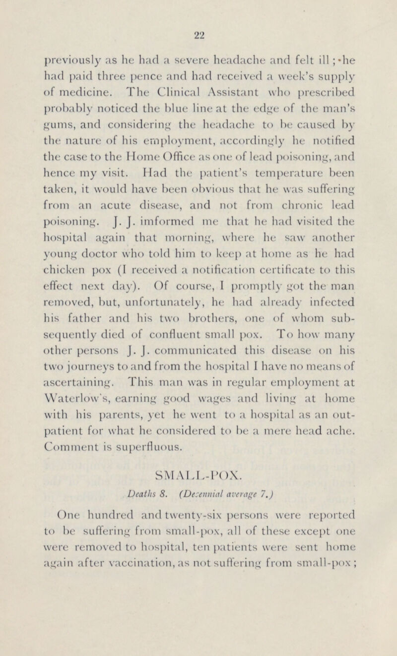 22 previously as he had a severe headache and felt ill; he had paid three pence and had received a week's supply of medicine. The Clinical Assistant who prescribed probably noticed the blue line at the edge of the man's gums, and considering the headache to be caused by the nature of his employment, accordingly he notified the case to the Home Office as one of lead poisoning, and hence my visit. Had the patient's temperature been taken, it would have been obvious that he was suffering from an acute disease, and not from chronic lead poisoning. J. J. imformed me that he had visited the hospital again that morning, where he saw another young doctor who told him to keep at home as he had chicken pox (I received a notification certificate to this effect next day). Of course, I promptly got the man removed, but, unfortunately, he had already infected his father and his two brothers, one of whom sub sequently died of confluent small pox. To how many other persons J.J. communicated this disease on his two journeys to and from the hospital I have no means of ascertaining. This man was in regular employment at Waterlow's, earning good wages and living at home with his parents, yet he went to a hospital as an out patient for what he considered to be a mere head ache. Comment is superfluous. SMALL-POX. Deaths 8. (Decennial average 7.) One hundred and twenty-six persons were reported to be suffering from small-pox, all of these except one were removed to hospital, ten patients were sent home again after vaccination, as not suffering from small-pox;
