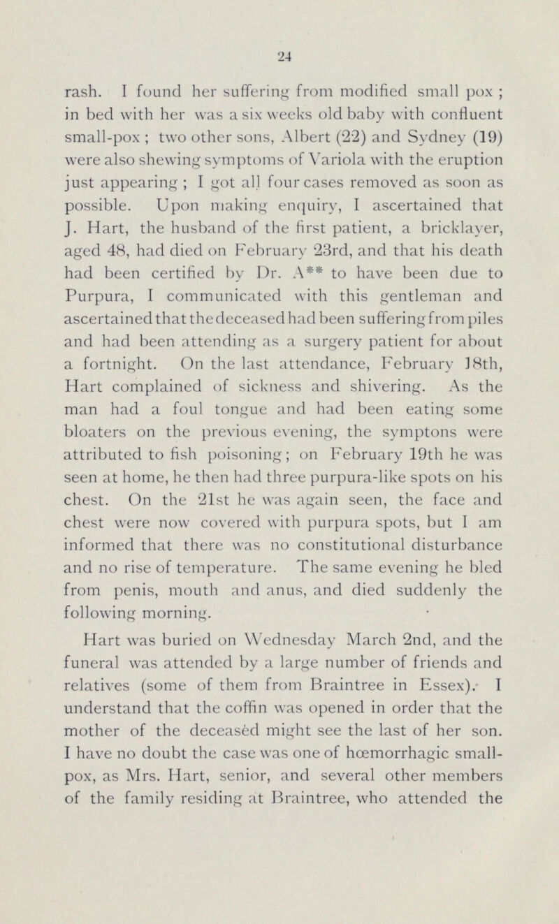 24 rash. I found her suffering from modified small pox; in bed with her was a six weeks old baby with confluent small-pox; two other sons, Albert (22) and Sydney (19) were also shewing symptoms of Variola with the eruption just appearing; I got all four cases removed as soon as possible. Upon making enquiry, I ascertained that J. Hart, the husband of the first patient, a bricklayer, aged 48, had died on February 23rd, and that his death had been certified by Dr. A** to have been due to Purpura, I communicated with this gentleman and ascertained that the deceased had been suffering from piles and had been attending as a surgery patient for about a fortnight. On the last attendance, February 18th, Hart complained of sickness and shivering. As the man had a foul tongue and had been eating some bloaters on the previous evening, the symptons were attributed to fish poisoning; on February 19th he was seen at home, he then had three purpura-like spots on his chest. On the 21st he was again seen, the face and chest were now covered with purpura spots, but I am informed that there was no constitutional disturbance and no rise of temperature. The same evening he bled from penis, mouth and anus, and died suddenly the following morning. Hart was buried on Wednesday March 2nd, and the funeral was attended by a large number of friends and relatives (some of them from Braintree in Essex). I understand that the coffin was opened in order that the mother of the deceased might see the last of her son. I have no doubt the case was one of hœmorrhagic small pox, as Mrs. Hart, senior, and several other members of the family residing at Braintree, who attended the