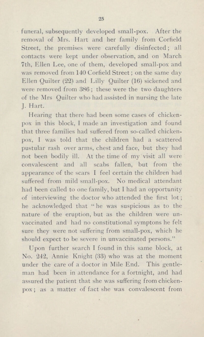 25 funeral, subsequently developed small-pox. After the removal of Mrs. Hart and her family from Corfield Street, the premises were carefully disinfected; all contacts were kept under observation, and on March 7th, Ellen Lee, one of them, developed small-pox and was removed from 140 Corfield Street; on the same day Ellen Quilter (22) and Lilly Quilter (16) sickened and were removed from 386; these were the two daughters of the Mrs Quilter who had assisted in nursing the late J. Halt. Hearing that there had been some cases of chicken pox in this block, I made an investigation and found that three families had suffered from so-called chicken pox, I was told that the children had a scattered pustular rash over arms, chest and face, but they had not been bodily ill. At the time of my visit all were convalescent and all scabs fallen, but from the appearance of the scars I feel certain the children had suffered from mild small-pox. No medical attendant had been called to one family, but I had an opportunity of interviewing the doctor who attended the first lot; he acknowledged that he was suspicious as to the nature of the eruption, but as the children were un vaccinated and had no constitutional symptons he felt sure they were not suffering from small-pox, which he should expect to be severe in unvaccinated persons. Upon further search I found in this same block, at No. 242, Annie Knight (33) who was at the moment under the care of a doctor in Mile End. This gentle man had been in attendance for a fortnight, and had assured the patient that she was suffering from chicken pox; as a matter of fact she was convalescent from
