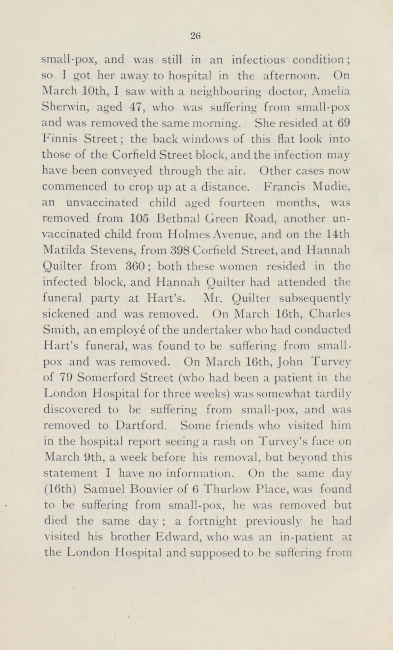 26 small-pox, and was still in an infectious condition; so I got her away to hospital in the afternoon. On March 10th, I saw with a neighbouring doctor, Amelia Sherwin, aged 47, who was suffering from small-pox and was removed the same morning. She resided at 69 Finnis Street; the back windows of this flat look into those of the Corfield Street block, and the infection may have been conveyed through the air. Other cases now commenced to crop up at a distance. Francis Mudie, an unvaccinated child aged fourteen months, was removed from 105 Bethnal Green Road, another un vaccinated child from Holmes Avenue, and on the 14th Matilda Stevens, from 398 Corfield Street, and Hannah Quilter from 360; both these women resided in the infected block, and Hannah Quilter had attended the funeral party at Hart's. Mr. Quilter subsequently sickened and was removed. On March 16th, Charles Smith, an employe of the undertaker who had conducted Hart's funeral, was found to be suffering from small pox and was removed. On March 16th, John Turvey of 79 Somerford Street (who had been a patient in the London Hospital for three weeks) was somewhat tardily discovered to be suffering from small-pox, and was removed to Dartford. Some friends who visited him in the hospital report seeing a rash on Turvey's face on March 9th, a week before his removal, but beyond this statement I have no information. On the same day (16th) Samuel Bouvier of 6 Thurlow Place, was found to be suffering from small-pox, he was removed but died the same day; a fortnight previously he had visited his brother Edward, who was an in-patient at the London Hospital and supposed to be suffering from