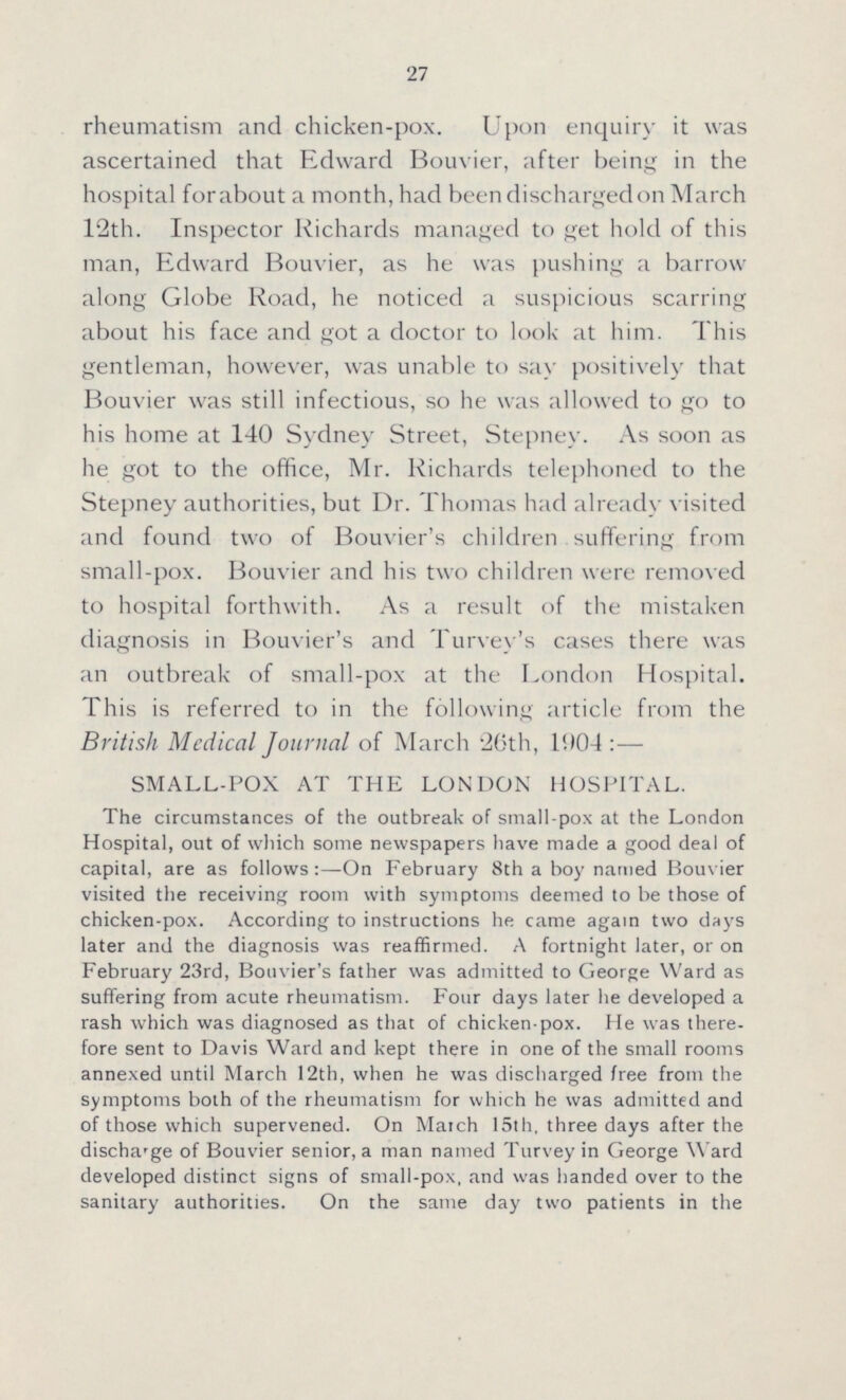 27 rheumatism and chicken-pox. Upon enquiry it was ascertained that Edward Bouvier, after being in the hospital for about a month, had been discharged on March 12th. Inspector Richards managed to get hold of this man, Edward Bouvier, as he was pushing a barrow along Globe Road, he noticed a suspicious scarring about his face and got a doctor to look at him. This gentleman, however, was unable to say positively that Bouvier was still infectious, so he was allowed to go to his home at 140 Sydney Street, Stepney. As soon as he got to the office, Mr. Richards telephoned to the Stepney authorities, but Dr. Thomas had already visited and found two of Bouvier's children suffering from small-pox. Bouvier and his two children were removed to hospital forthwith. As a result of the mistaken diagnosis in Bouvier's and Turvey's cases there was an outbreak of small-pox at the London Hospital. This is referred to in the following article from the British Medical Journal of March 26th, 1904:— SMALL-POX AT THE LONDON HOSPITAL. The circumstances of the outbreak of small-pox at the London Hospital, out of which some newspapers have made a good deal of capital, are as follows:-On February 8th a boy named Bouvier visited the receiving room with symptoms deemed to be those of chicken-pox. According to instructions he came again two days later and the diagnosis was reaffirmed. A fortnight later, or on February 23rd, Bouvier's father was admitted to George Ward as suffering from acute rheumatism. Four days later he developed a rash which was diagnosed as that of chicken-pox. He was there fore sent to Davis Ward and kept there in one of the small rooms annexed until March 12th, when he was discharged free from the symptoms both of the rheumatism for which he was admitted and of those which supervened. On Match 15th, three days after the discharge of Bouvier senior, a man named Turvey in George Ward developed distinct signs of small-pox, and was handed over to the sanitary authorities. On the same day two patients in the