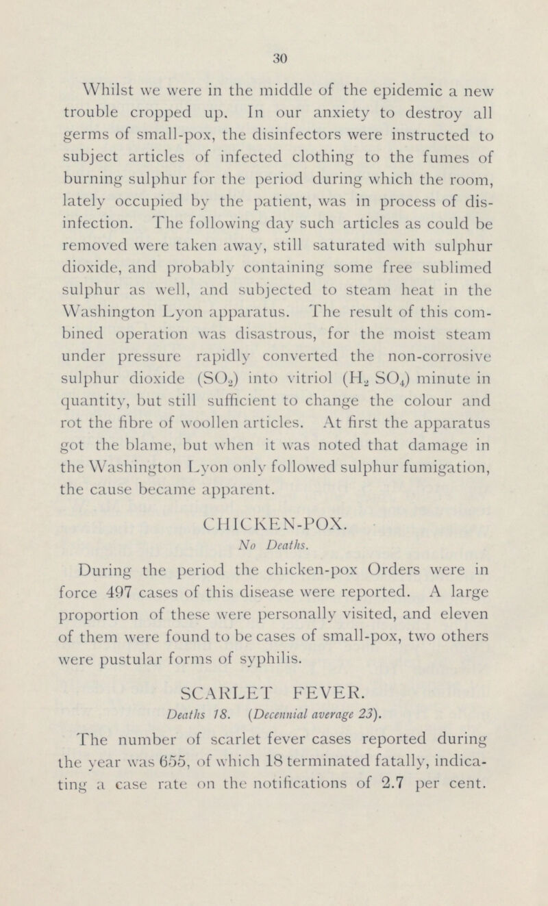 30 Whilst we were in the middle of the epidemic a new trouble cropped up. In our anxiety to destroy all germs of small-pox, the disinfectors were instructed to subject articles of infected clothing to the fumes of burning sulphur for the period during which the room, lately occupied by the patient, was in process of dis infection. The following day such articles as could be removed were taken away, still saturated with sulphur dioxide, and probably containing some free sublimed sulphur as well, and subjected to steam heat in the Washington Lyon apparatus. The result of this com bined operation was disastrous, for the moist steam under pressure rapidly converted the non-corrosive sulphur dioxide (S02) into vitriol (H2 SO4) minute in quantity, but still sufficient to change the colour and rot the fibre of woollen articles. At first the apparatus got the blame, but when it was noted that damage in the Washington Lyon only followed sulphur fumigation, the cause became apparent. CHICKEN-POX. No Deaths. During the period the chicken-pox Orders were in force 497 cases of this disease were reported. A large proportion of these were personally visited, and eleven of them were found to be cases of small-pox, two others were pustular forms of syphilis. SCARLET FEVER. Deaths 18. (Decennial average 23). The number of scarlet fever cases reported during the year was 655, of which 18 terminated fatally, indica ting a case rate on the notifications of 2.7 per cent.