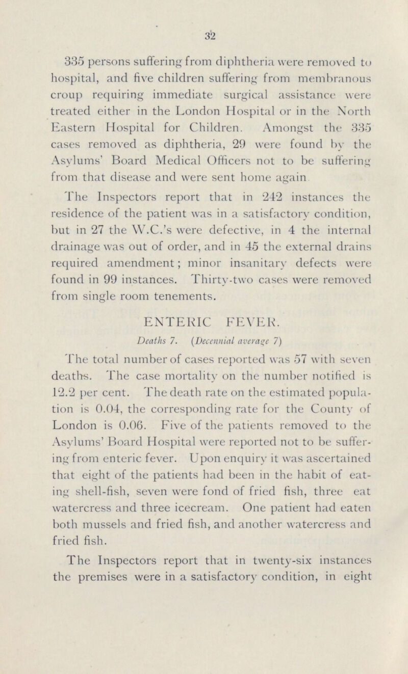 32 335 persons suffering from diphtheria were removed to hospital, and five children suffering from membranous croup requiring immediate surgical assistance were treated either in the London Hospital or in the North Eastern Hospital for Children. Amongst the 335 cases removed as diphtheria, 29 were found by the Asylums' Board Medical Officers not to be suffering from that disease and were sent home again The Inspectors report that in 242 instances the residence of the patient was in a satisfactory condition, but in 27 the W.C.'s were defective, in 4 the internal drainage was out of order, and in 45 the external drains required amendment; minor insanitary defects were found in 99 instances. Thirty-two cases were removed from single room tenements. ENTERIC FEVER. Deaths 7. (Decennial average 7) The total number of cases reported was 57 with seven deaths. The case mortality on the number notified is 12.2 per cent. The death rate on the estimated popula tion is 0.04, the corresponding rate for the County of London is 0.06. Five of the patients removed to the Asylums' Board Hospital were reported not to be suffer ing from enteric fever. Upon enquiry it was ascertained that eight of the patients had been in the habit of eat ing shell-fish, seven were fond of fried fish, three eat watercress and three icecream. One patient had eaten both mussels and fried fish, and another watercress and fried fish. The Inspectors report that in twenty-six instances the premises were in a satisfactory condition, in eight