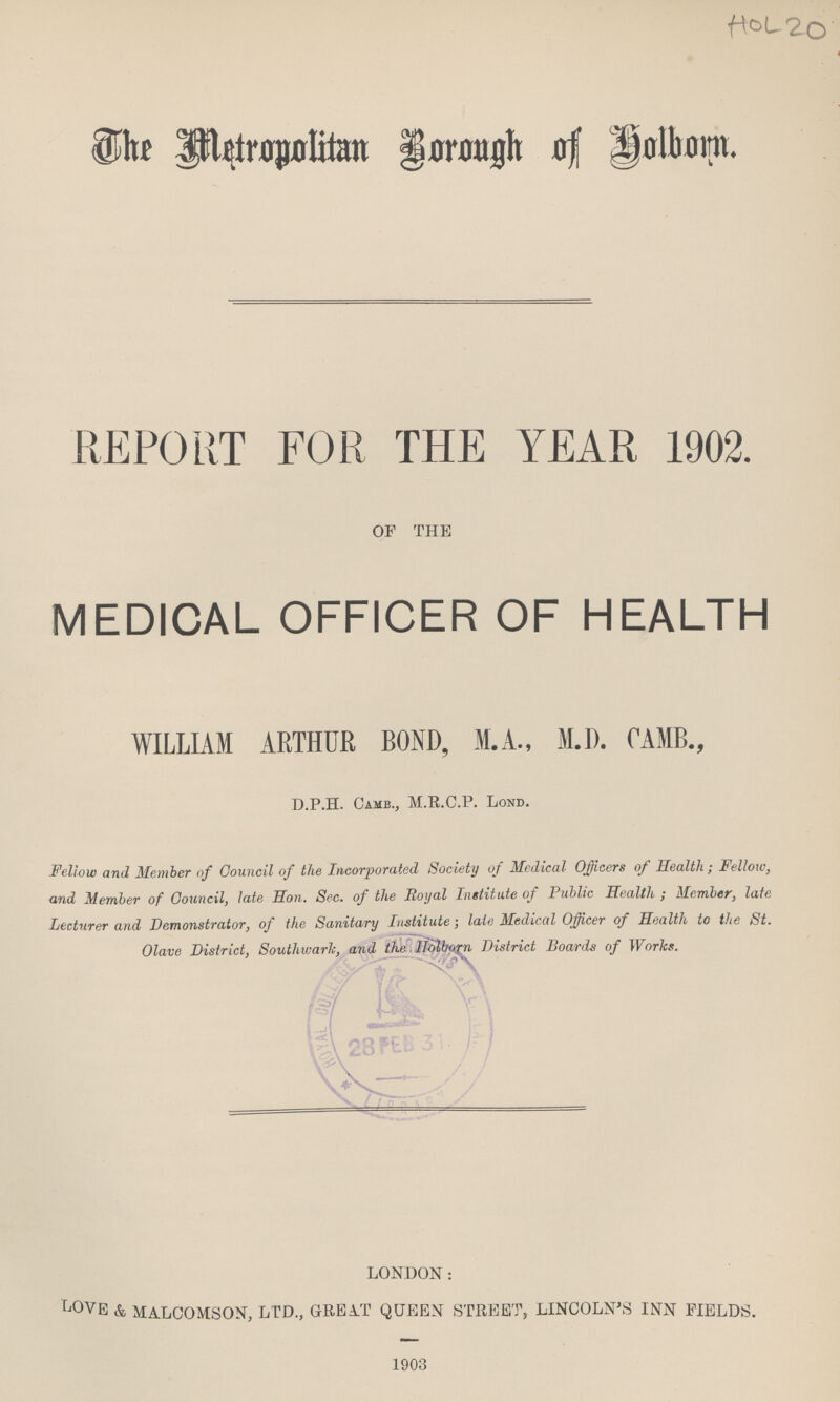 HOL 20 The Metropolitan Borough of Holborn. REPORT FOR THE YEAR 1902. OF THE MEDICAL OFFICER OF HEALTH WILLIAM ARTHUR BOND, M.A., M.D. CAMB., D.P.H. Camb., M.R.C.P. Lond. Fellow and Member of Council of the Incorporated Society of Mcdical Officers of Health; Fellow, and Member of Council, late Hon. Sec. of the Royal Institute of Public Health ; Member, late Lecturer and Demonstrator, of the Sanitary Institute; late Medical Officer of Health to the St. Olave District. Southwark, and the Holborn District Boards of Works.