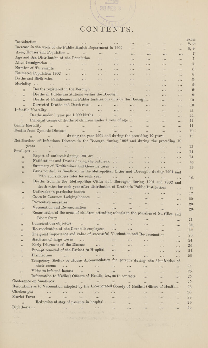 CONTENTS. PAGE- Introduction 6 Increase in the work of the Public Health Department in 1902 5, 6 Area, Houses and Population 7 Age and Sex Distribution of the Population 7 Alien Immigration 7 Number of Tenements 8 Estimated Population 1902 8 Births and Birth-rates 9 Mortality 9 „ Deaths registered in the Borough 9 „ Deaths in Public Institutions within the Borough 9 „ Deaths of Parishioners in Public Institutions outside the Borough 10 „ Corrected Deaths and Death-rates 10 Infantile Mortality 11 „ Deaths under 1 year per 1,000 births 11 „ Principal causes of deaths of children under 1 year of age 11 Senile Mortality 11 Deaths from Zymotic Diseases 12 „ during the year 1902 and during the preceding 10 years 12 Notifications of Infectious Diseases in the Borough during 1902 and during the preceding 10 years 13 Small-pox 14 „ Report of outbreak during 1901-02 14 „ Notifications and Deaths during the outbreak 15. ,, Summary of Notifications and Genuine cases 15 ,, Cases notified as Small-pox in the Metropolitan Cities and Boroughs during 1901 and 1902 and sickness rates for each year 16 ,, Deaths from in the Metropolitan Cities and Boroughs during 1901 and 1902 and death-rates for each year after distribution of Deaths in Public Institutions 17 „ Outbreaks in particular houses 17 „ Cases in Common Lodging-houses 20 „ Preventive measures 20 „ Vaccination and Re-vaccination 20 „ Examination of the arms of children attending schools in the parishes of St. Giles and Bloomsbury 21 „ Conscientious objectors 22 „ Re-vaccination of the Council's employees 22 „ The great importance and value of successful Vaccination and Re-vaccination 23 „ Statistics of large towns 24 „ Early Diagnosis of the Disease 24 „ Prompt removal of the Patient to Hospital 24 ,, Disinfection 25 „ Temporary Shelter or House Accommodation for persons during the disinftction of their rooms 25 ,, Visits to infected houses 25 ,, Information to Medical Officers of Health, &c., as to contacts 25 Conference on Small-pox 25 Resolutions as to Vaccination adopted by the Incorporated Society of Medical Officers of Health 26 Chicken-pox 28 Scarlet Fever 29 „ Reduction of stay of patients in hospital 29 Diphtheria 29