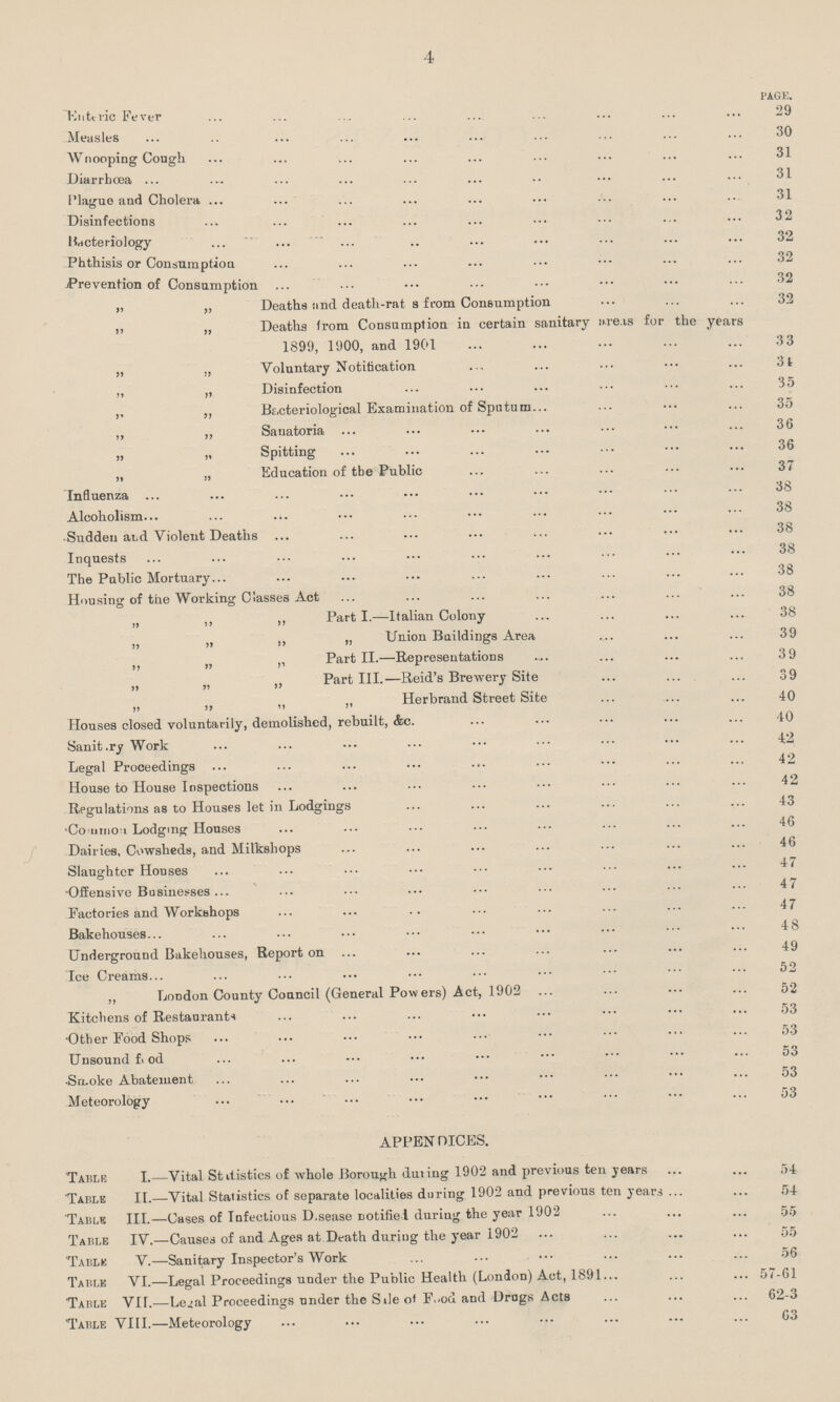 4 page. Enteric Fever 29 Measles 30 Wnooping Cough 31 Diarrhœa 31 Plague and Cholera 31 Disinfections 32 Bacteriology 32 Phthisis or Consumption 32 Prevention of Consumption 32 „ „ Deaths and death-rat s from Consumption 32 ,, „ Deaths from Consumption in certain sanitary are.is for the years 1899, 1900, and 1901 33 „ „ Voluntary Notification 34 „ ,, Disinfection 35 ,, ,, Bacteriological Examination of Sputum 35 ,, „ Sanatoria 36 „ „ Spitting 36 „ „ Education of the Public 37 Influenza 38 Alcoholism 38 Sudden and Violent Deaths 38 Inquests 38 The Public Mortuary 38 Housing of the Working Classes Act 38 „ ,, ,, Part I.—Italian Colony 38 „ „ ,, „ Union Buildings Area 39 „ „ „ Part II.—Representations 39 „ „ „ Part III.—Reid's Brewery Site 39 „ „ „ Herbrand Street Site 40 Houses closed voluntarily, demolished, rebuilt, &c. 40 Sanitary Work 42 Legal Proceedings 42 House to House Inspections 42 Regulations as to Houses let in Lodgings 43 Common Lodging Houses 46 Dairies, Cowsheds, and Milkshops 46 Slaughter Houses 47 Offensive Businesses 47 Factories and Workshops 47 Bakehouses 48 Underground Bakehouses, Report on 49 Ice Creams 52 ,, London County Council (General Powers) Act, 1902 52 Kitchens of Restaurant 53 Other Food Shops 53 Unsound food 53 Smoke Abatement 53 Meteorology 53 APPEN DICES. Table I.—Vital Statistics of whole Borough during 1902 and previous ten years 54 Table II.—Vital Statistics of separate localities during 1902 and previous ten years 54 Table III.—Cases of Infectious D.sease notified during the year 1902 55 Table IV.—Causes of and Ages at Death during the year 1902 55 Table V.—Sanitary Inspector's Work 56 Table VI.—Legal Proceedings under the Public Health (London) Act, 1891 57-61 Table VII.—Legal Proceedings under the Sale of Food and Drags Acts 62-3 Table VIII.—Meteorology 63