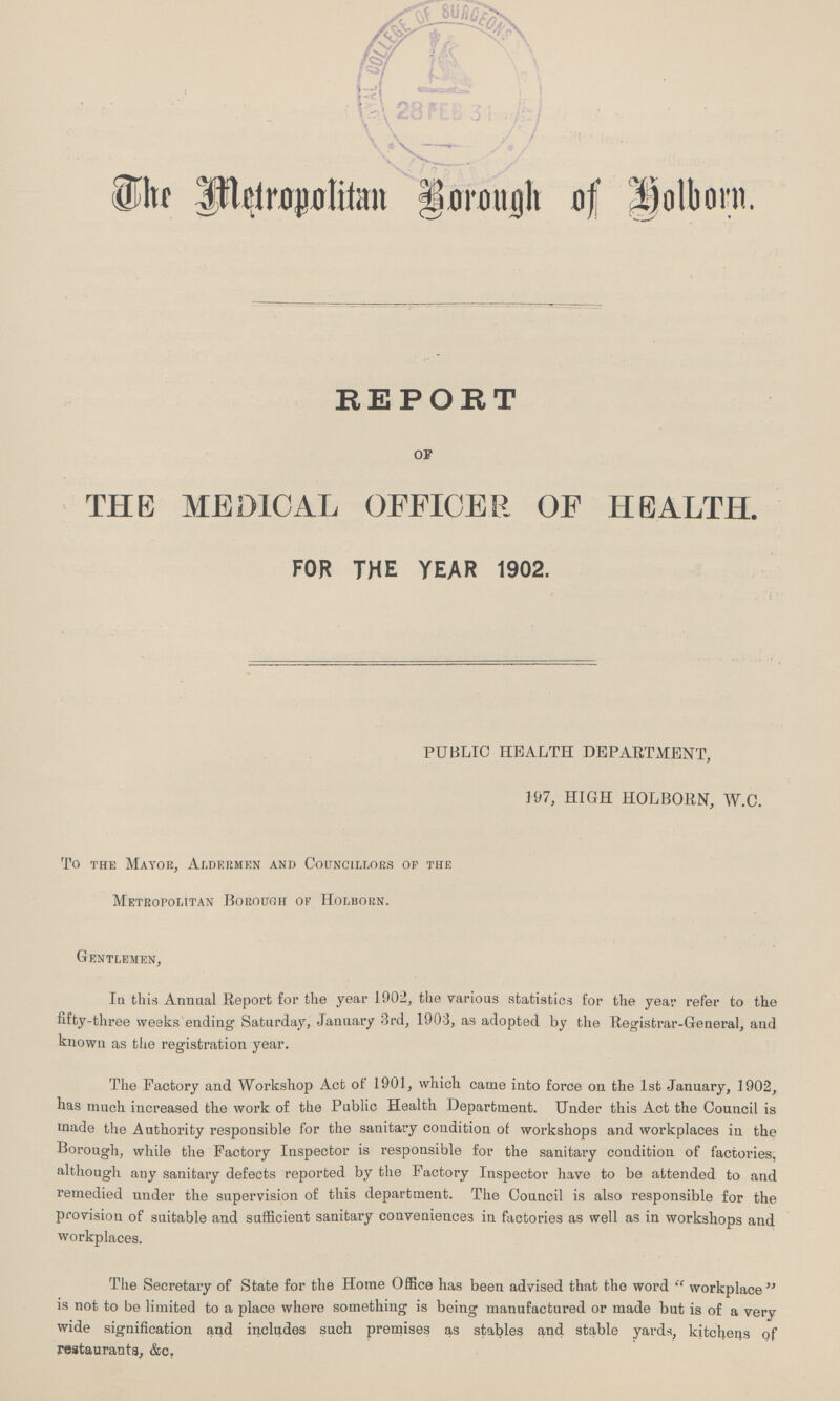 The Metropolitan Borough of Holborn. REPORT OF THE MEDICAL OFFICER OF HEALTH. FOR THE YEAR 1902. PUBLIC HEALTH DEPARTMENT, 197, HIGH HOLBORN, W.C. To the Mayor, Aldermen and Councillors of the Metropolitan Borough of Holborn. Gentlemen, In this Annual Report for the year 1902, the various statistics for the year refer to the fifty-three weeks ending Saturday, January 3rd, 1903, as adopted by the Registrar-General, and known as the registration year. The Factory and Workshop Act of 1901, which came into force on the 1st January, 1902, has much increased the work of the Public Health Department. Under this Act the Council is made the Authority responsible for the sanitary condition of workshops and workplaces in the Borough, while the Factory Inspector is responsible for the sanitary condition of factories, although any sanitary defects reported by the Factory Inspector have to be attended to and remedied under the supervision of this department. The Council is also responsible for the provision of suitable and sufficient sanitary conveniences in factories as well as in workshops and workplaces. The Secretary of State for the Home Office has been advised that the word workplace is not to be limited to a place where something is being manufactured or made but is of a very wide signification and includes such premises as stables and stable yards, kitchens of restaurants, &c.
