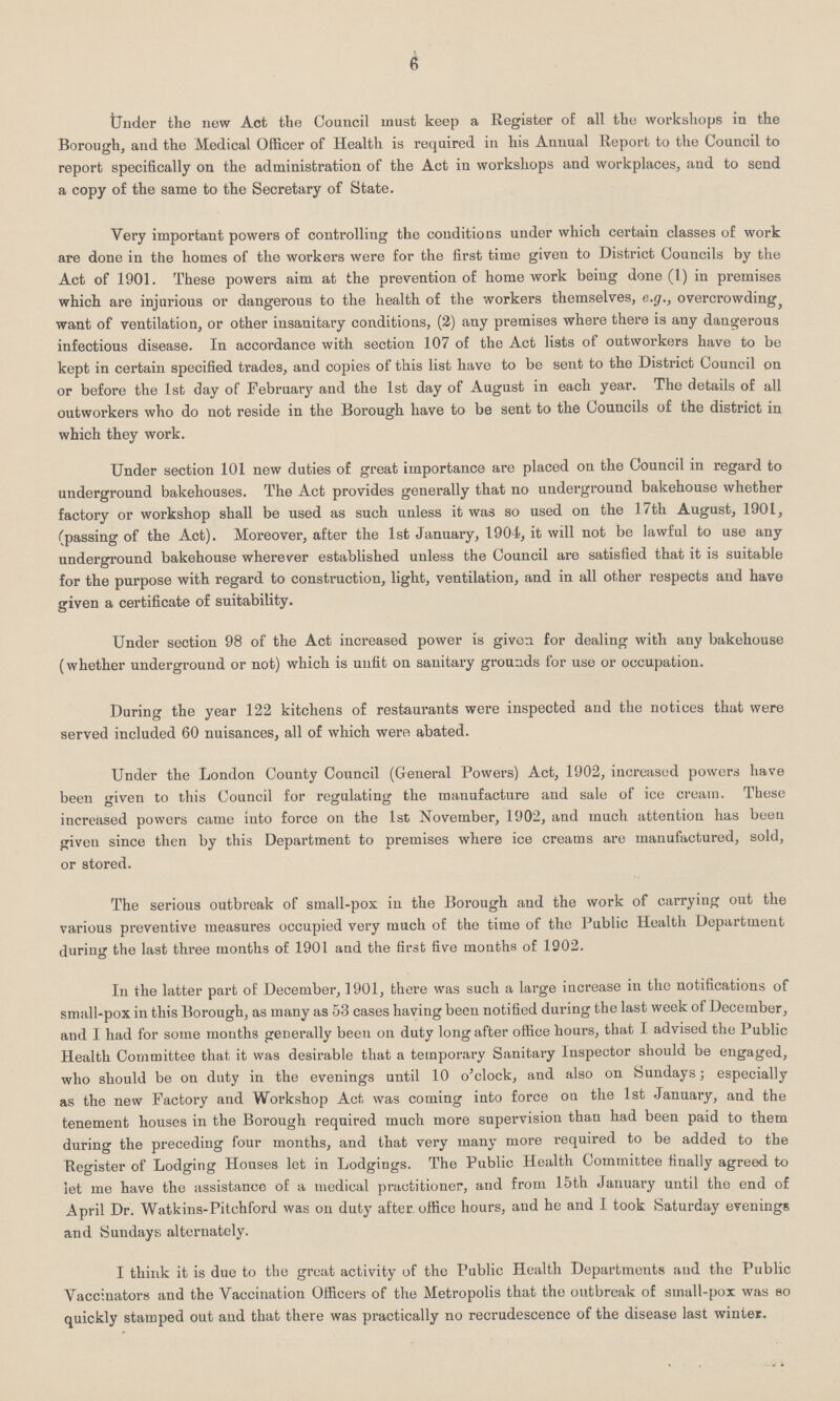 6 Under the new Act the Council must keep a Register of all the workshops in the Borough, and the Medical Officer of Health is required in his Annual Report to the Council to report specifically on the administration of the Act in workshops and workplaces, and to send a copy of the same to the Secretary of State. Very important powers of controlling the conditions under which certain classes of work are done in the homes of the workers were for the first time given to District Councils by the Act of 1901. These powers aim at the prevention of homework being done (1) in premises which are injurious or dangerous to the health of the workers themselves, e.g., overcrowding, want of ventilation, or other insanitary conditions, (2) any premises where there is any dangerous infectious disease. In accordance with section 107 of the Act lists of outworkers have to be kept in certain specified trades, and copies of this list have to be sent to the District Council on or before the 1st day of February and the 1st day of August in each year. The details of all outworkers who do not reside in the Borough have to be sent to the Councils of the district in which they work. Under section 101 new duties of great importance are placed on the Council in regard to underground bakehouses. The Act provides generally that no underground bakehouse whether factory or workshop shall be used as such unless it was so used on the 17th August, 1901, (passing of the Act). Moreover, after the 1st January, 1904, it will not be lawful to use any underground bakehouse wherever established unless the Council are satisfied that it is suitable for the purpose with regard to construction, light, ventilation, and in all other respects and have given a certificate of suitability. Under section 98 of the Act increased power is given for dealing with any bakehouse (whether underground or not) which is unfit on sanitary grounds for use or occupation. During the year 122 kitchens of restaurants were inspected and the notices that were served included 60 nuisances, all of which were abated. Under the London County Council (General Powers) Act, 1902, increased powers have been given to this Council for regulating the manufacture and sale of ice cream. Tbese increased powers came into force on the 1st November, 1902, and much attention has been given since then by this Department to premises where ice creams are manufactured, sold, or stored. The serious outbreak of small-pox in the Borough and the work of carrying out the various preventive measures occupied very much of the time of the Public Health Department during the last three months of 1901 and the first five months of 1902. In the latter part of December, 1901, there was such a large increase in the notifications of small-pox in this Borough, as many as 53 cases having been notified during the last week of December, and I had for some months generally been on duty long after office hours, that I advised the Public Health Committee that it was desirable that a temporary Sanitary Inspector should be engaged, who should be on duty in the evenings until 10 o'clock, and also on Sundays; especially as the new Factory and Workshop Act was coming into force on the 1st January, and the tenement houses in the Borough required much more supervision than had been paid to them during the preceding four months, and that very many more required to be added to the Register of Lodging Houses let in Lodgings. The Public Health Committee finally agreed to let me have the assistance of a medical practitioner, and from 15th January until the end of April Dr. Watkins-Pitchford was on duty after office hours, and he and I took Saturday evenings and Sundays alternately. I think it is due to the great activity of the Public Health Departments and the Public Vaccinators and the Vaccination Officers of the Metropolis that the outbreak of small-pox was so quickly stamped out and that there was practically no recrudescence of the disease last winter.