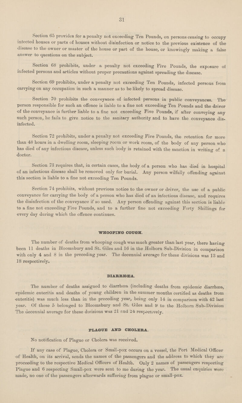 31 Section 65 provides for a penalty not exceeding Ten Pounds, on persons ceasing to occupy infected houses or parts of houses without disinfection or notice to the previous existence of the disease to the owner or master of the house or part of the house, or knowingly making a false answer to questions on the subject. Section 68 prohibits, under a penalty not exceeding Five Pounds, the exposure of infected persons and articles without proper precautions against spreading the disease. Section 69 prohibits, under a penalty not exceeding Ten Pounds, infected persons from carrying on any occupation in such a manner as to be likely to spread disease. Section 70 prohibits the conveyance of infected persons in public conveyances. The person responsible for such an offence is liable to a fine not exceeding Ten Pounds and the driver of the conveyance is further liable to a fine not exceeding Five Pounds, if after conveying any such person, he fails to give notice to the sanitary authority and to have the conveyance dis infected. Section 72 prohibits, under a penalty not exceeding Five Pounds, the retention for more than 48 hours in a dwelling room, sleeping room or work room, of the body of any person who has died of any infectious disease, unless such body is retained with the sanction in writing of a doctor. Section 73 requires that, in certain cases, the body of a person who has died in hospital of an infectious disease shall be removed only for burial. Any person wilfully offending against this section is liable to a fine not exceeding Ten Pounds. Section 74 prohibits, without previous notice to the owner or driver, the use of a public conveyance for carrying the body of a person who has died of an infectious disease, and requires the disinfection of the conveyance if so used. Any person offending against this section is liable to a fine not exceeding Five Pounds, and to a further fine not exceeding Forty Shillings for every day during which the offence continues. whooping cough. The number of deaths from whooping cough was much greater than last year, there having been 11 deaths in Bloomsbury and St. Giles and 16 in the Holborn Sub-Division in comparison with only 4 and 8 in the preceding year. The decennial average for these divisions was 13 and 18 respectively. diarrhŒa. The number of deaths assigned to diarrhoea (including deaths from epidemic diarrhoea, epidemic enteritis and deaths of young children in the summer months certified as deaths from enteritis) was much less than in the preceding year, being only 14 in comparison with 42 last year. Of these 5 belonged to Bloomsbury and St. Giles and 9 to the Holborn Sub-Division The decennial average for these divisions was 21 and 24 respectively. plague and cholera. No notification of Plague or Cholera was received. If any case of Plague, Cholera or Small-pox occurs on a vessel, the Port Medical Officer of Health, on its arrival, sends the names of the passengers and the address to which they are proceeding to the respective Medical Officers of Health. Only 2 names of passengers respecting Plague and 6 respecting Small-pox were sent to me during the year. The usual enquiries were made, no one of the passengers afterwards suffering from plague or small-pox.