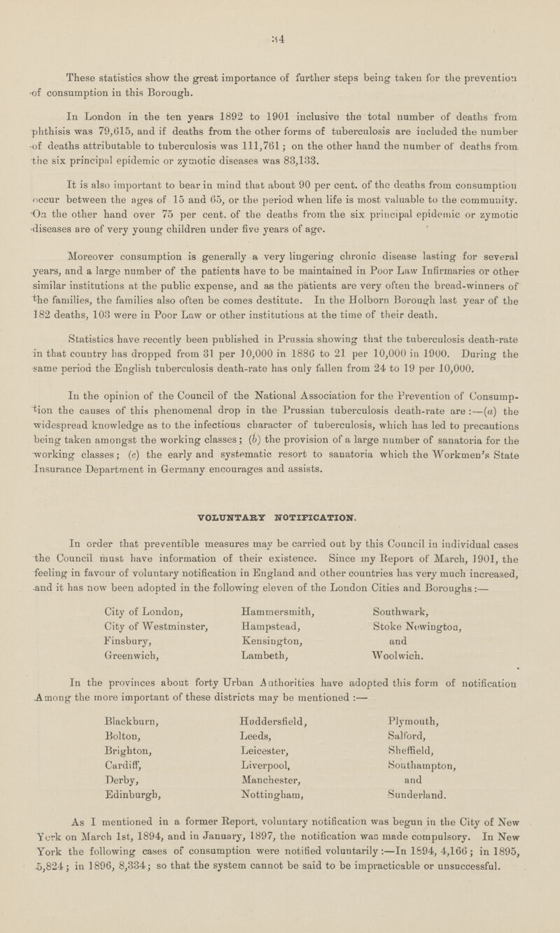 34 These statistics show the great importance of farther steps being taken for the prevention of consumption in this Borough. In London in the ten years 1892 to 1901 inclusive the total number of deaths from phthisis was 79,615, and if deaths from the other forms of tuberculosis are included the number of deaths attributable to tuberculosis was 111,761; on the other hand the number of deaths from the six principal epidemic or zymotic diseases was 83,133. It is also important to bear in mind that about 90 per cent. of tho deaths from consumption occur between the ages of 15 and 65, or the period when life is most valuable to the community. On the other hand over 75 per cent. of the deaths from the six principal epidemic or zymotic diseases are of very young children under five years of age. Moreover consumption is generally a very lingering chronic disease lasting for several years, and a large number of the patients have to be maintained in Poor Law Infirmaries or other similar institutions at the public expense, and as the patients are very often the bread-winners of the families, the families also often be comes destitute. In the Holborn Borough last year of the 182 deaths, 103 were in Poor Law or other institutions at the time of their death. Statistics have recently been published in. Prussia showing that the tuberculosis death-rate in that country has dropped from 31 per 10,000 in 1886 to 21 per 10,000 in 1900. During the same period the English tuberculosis death-rate has only fallen from 24- to 19 per 10,000. In the opinion of the Council of the National Association for the Prevention of Consump tion the causes of this phenomenal drop in the Prussian tuberculosis death-rate are:—(a) the widespread knowledge as to the infectious character of tuberculosis, which has led to precautions being taken amongst the working classes ; (b) the provision of a large number of sanatoria for the working classes; (c) the early and systematic resort to sanatoria which the Workmen's State Insurance Department in Germany encourages and assists. voluntary notification. In order that preventible measures may be carried out by this Council in individual cases the Council must have information of their existence. Since my Report of March, 1901, the feeling in favour of voluntary notification in England and other countries has very much increased, and it has now been adopted in the following eleven of the London Cities and Boroughs:— City of London, Hammersmith, Southwark, City of Westminster, Hampstead, Stoke Newingtoa, Einsbury, Kensington, and Greenwich, Lambeth, Woolwich. In the provinces about forty Urban Authorities have adopted this form of notification .Among the more important of these districts may be mentioned :— Blackburn, Hnddersfield, Plymouth, Bolton, Leeds, Salf'ord, Brighton, Leicestei-, Sheffield, Cardiff, Liverpool, Southampton, Derby, Manchester, and Edinburgh, Nottingham, Sunderland. As I mentioned in a former Report, voluntary notification was begun in the City of New York on March 1st, 1894, and in January, 1897, the notification was made compulsory. In New York the following cases of consumption were notified voluntarily:—In 1694, 4,166; in 1895, 5,824; in 1896, 8,334; so that the system cannot be said to be impracticable or unsuccessful.