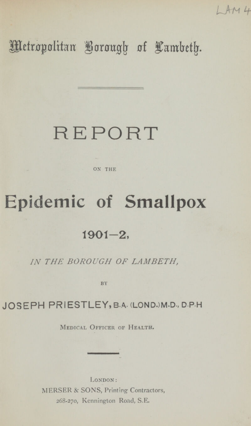 Metropolitan Borough of lambeth. REPORT ON THE Epidemic of Smallpox 1901-2, IN THE BOROUGH OF LAMBETH, BY JOSEPH PRIESTLEY, B.A.(LOND.)M.D., D.P.H Medical Officer of Health. London: MERSER & SONS, Printing Contractors, 268-270, Kennington Road, S.E.