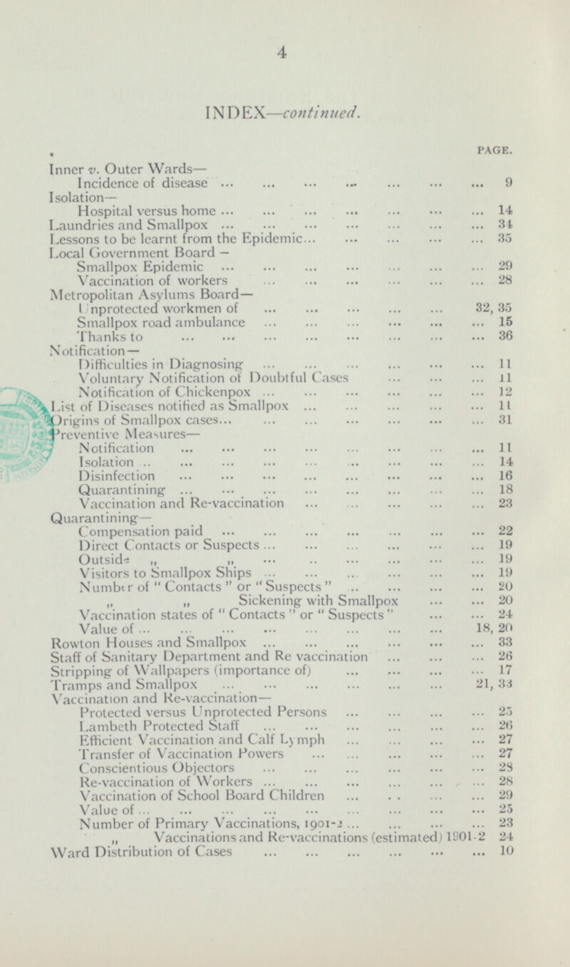 INDEX —continued. PAGE. Inner v. Outer Wards — Incidence of disease 9 Isolation— Hospital versus home 14 Laundries and Smallpox 34 Lessons to be learnt from the Epidemic 35 Local Government Board — Smallpox Epidemic 29 Vaccination of workers 28 Metropolitan Asylums Board — Unprotected workmen of 32,35 Smallpox road ambulance 15 Thanks to 36 Notification — Difficulties in Diagnosing 11 Voluntary Notification of Doubtful Cases 11 Notification of Chickenpox 12 List of Diseases notified as Smallpox 11 Origins of Smallpox cases 31 preventive Measures — Notification 11 Isolation 14 Disinfection 16 Quarantining 18 Vaccination and Re-vaccination 23 Quarantining— Compensation paid 22 Direct Contacts or Suspects 19 Outside 19 Visitors to Smallpox Ships 19 Number of  Contacts or  Suspects20 „ „ Sickening with Smallpox 20 Vaccination states of  Contacts  or  Suspects24 Value 0f 18,20 Rowton Houses and Smallpox 33 Staff of Sanitary Department and Re vaccination 26 Stripping of Wallpapers (importance of) 17 Tramps and Smallpox 21,33 Vaccination and Re-vaccination— Protected versus Unprotected Persons 25 Lambeth Protected Staff 26 Efficient Vaccination and Calf Lymph 27 Transfer of Vaccination Powers 27 Conscientious Objectors 28 Re-vaccination of Workers 28 Vaccination of School Board Children 29 Value 0f 25 Number of Primary Vaccinations, 1901-2 23 „ Vaccinations and Re-vaccinations (estimated) 1901-2 24 Ward Distribution of Cases 10