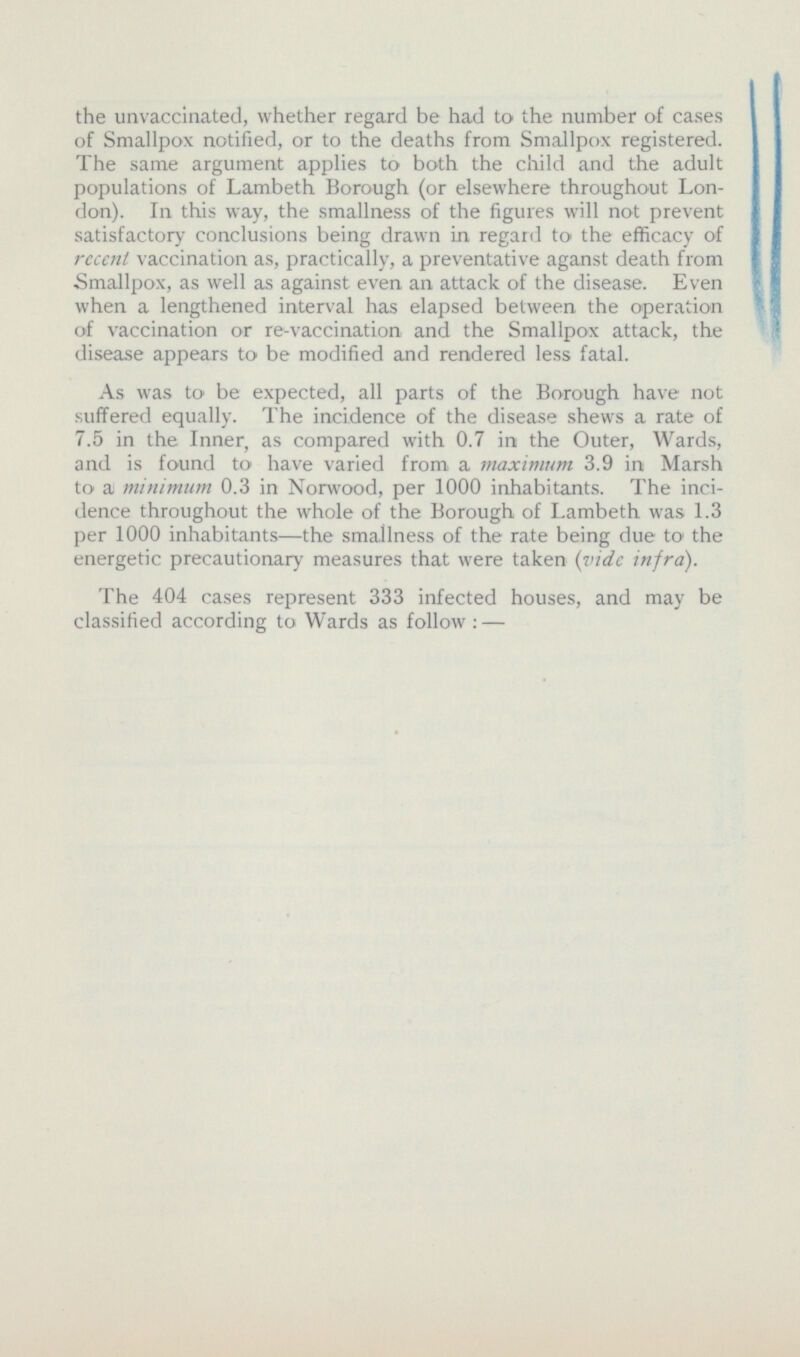 the unvaccinated, whether regard be had to the number of cases of Smallpox notified, or to the deaths from Smallpox registered. The same argument applies to both the child and the adult populations of Lambeth Borough (or elsewhere throughout London). In this way, the smallness of the figures will not prevent satisfactory conclusions being drawn in regard to the efficacy of recent vaccination as, practically, a preventative aganst death from Smallpox, as well as against even an attack of the disease. Even when a lengthened interval has elapsed between the operation of vaccination or re-vaccination and the Smallpox attack, the disease appears to be modified and rendered less fatal. As was to be expected, all parts of the Borough have not suffered equally. The incidence of the disease shews a rate of 7.5 in the Inner, as compared with 0.7 in the Outer, Wards, and is found to have varied from a maximum 3.9 in Marsh to a minimum 0.3 in Norwood, per 1000 inhabitants. The incidence throughout the whole of the Borough of Lambeth was 1.3 per 1000 inhabitants—the smallness of the rate being due to the energetic precautionary measures that were taken (vide infra). The 404 cases represent 333 infected houses, and may be classified according to Wards as follow : —