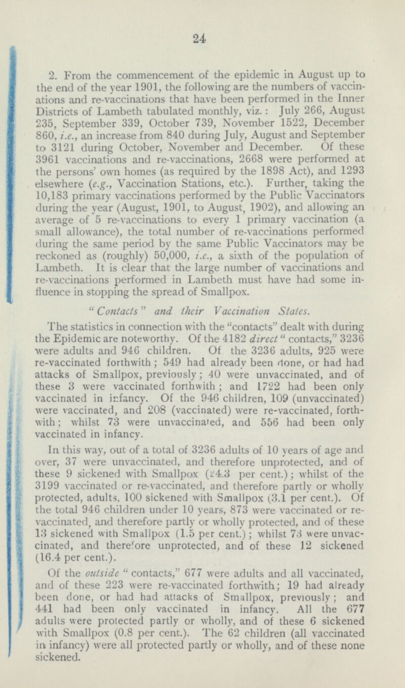 2. From the commencement of the epidemic in August up to the end of the year 1901, the following are the numbers of vacci- ations and re-vaccinations that have been performed in the Inner Districts of Lambeth tabulated monthly, viz.: July 266, August 235, September 339, October 739, November 1522, December 860, i.e., an increase from 840 during July, August and September to 3121 during October, November and December. Of these 3961 vaccinations and re-vaccinations, 2668 were performed at the persons' own homes (as required by the 1898 Act), and 1293 elsewhere (e.g., Vaccination Stations, etc.). Further, taking the 10,183 primary vaccinations performed by the Public Vaccinators during the year (August, 1901, to August, 1902), and allowing an average of 5 re-vaccinations to every 1 primary vaccination (a small allowance), the total number of re-vaccinations performed during the same period by the same Public Vaccinators may be reckoned as (roughly) 50,000, i.e., a sixth of the population of Lambeth. It is clear that the large number of vaccinations and re-vaccinations performed in Lambeth must have had some in- fluence in stopping the spread of Smallpox. Contacts and their Vaccination States. The statistics in connection with the contacts dealt with during the Epidemic are noteworthy. Of the 4182 direct contacts, 3236 were adults and 946 children. Of the 3236 adults, 925 were re-vaccinated forthwith ; 549 had already been done, or had had attacks of Smallpox, previously; 40 were unvaccinated, and of these 3 were vaccinated forthwith ; and 1722 had been only vaccinated in infancy. Of the 946 children, 109 (unvaccinated) were vaccinated, and 208 (vaccinated) were re-vaccinated, forth with; whilst 73 were unvaccinated, and 556 had been only vaccinated in infancy. In this way, out of a total of 3236 adults of 10 years of age and over, 37 were unvaccinated, and therefore unprotected, and of these 9 sickened with Smallpox (24.3 per cent.); whilst of the 3199 vaccinated or re-vaccinated, and therefore partly or wholly protected, adults, 100 sickened with Smallpox (3.1 per cent.). Of the total 946 children under 10 years, 873 were vaccinated or re- vaccinated,and therefore partly or wholly protected, and of these 13 sickened with Smallpox (1.5 per cent.); whilst 73 were unvac- cinated, and therefore unprotected, and of these 12 sickened (16.4 per cent.). Of the outside contacts, 677 were adults and all vaccinated, and of these 223 were re-vaccinated forthwith; 19 had already been done, or had had attacks of Smallpox, previously ; and 441 had been only vaccinated in infancy. All the 677 adults were protected partly or wholly, and of these 6 sickened with Smallpox (0.8 per cent.). The 62 children (all vaccinated in infancy) were all protected partly or wholly, and of these none sickened.