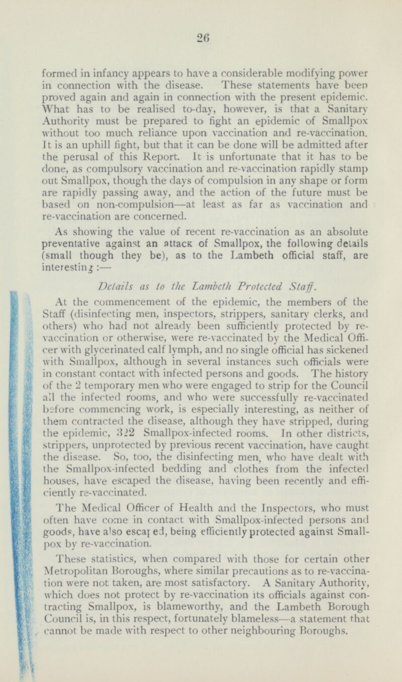 formed in infancy appears to have a considerable modifying power in connection with the disease. These statements have been proved again and again in connection with the present epidemic. What has to be realised to-day, however, is that a Sanitary Authority must be prepared to fight an epidemic of Smallpox without too much reliance upon vaccination and re-vaccination. It is an uphill fight, but that it can be done will be admitted after the perusal of this Report. It is unfortunate that it has to be done, as compulsory vaccination and re-vaccination rapidly stamp out Smallpox, though the days of compulsion in any shape or form are rapidly passing away, and the action of the future must be based on non-compulsion—at least as far as vaccination and re-vaccination are concerned. As showing the value of recent re-vaccination as an absolute preventative against an attacK of Smallpox, the following details (small though they be), as to the Lambeth official staff, are interesting:— Details as to the Lambeth Protected. Staff. At the commencement of the epidemic, the members of the Staff (disinfecting men, inspectors, strippers, sanitary clerks, and others) who had not already been sufficiently protected by re- vaccination or otherwise, were re-vaccinated by the Medical Offi- cer with glycerinated calf lymph, and no single official has sickened with Smallpox, although in several instances such officials were in constant contact with infected persons and goods. The history of the 2 temporary men who were engaged to strip for the Council all the infected rooms, and who were successfully re-vaccinated before commencing work, is especially interesting, as neither of them contracted the disease, although they have stripped, during the epidemic, 322 Smallpox-infected rooms. In other districts, strippers, unprotected by previous recent vaccination, have caught the disease. So, too, the disinfecting men, who have dealt with the Smallpox-infected bedding and clothes from the infected houses, have escaped the disease, having been recently and effi- ciently re-vaccinated. The Medical Officer of Health and the Inspectors, who must often have come in contact with Smallpox-infected persons and goods, have also escaped, being efficiently protected against Small pox by re-vaccination. These statistics, when compared with those for certain other Metropolitan Boroughs, where similar precautions as to re-vaccina- tion were not taken, are most satisfactory. A Sanitary Authority, which does not protect by re-vaccination its officials against con- tracting Smallpox,is blameworthy, and the Lambeth Borough Council is, in this respect, fortunately blameless—a statement that cannot bemade with respect to other neighbouring Boroughs.