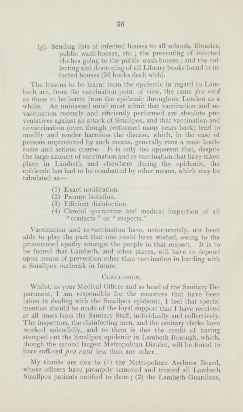 (g). Sending lists of infected houses to all schools, libraries, public wash-houses, etc.; the preventing of infected clothes going to the public wash-houses ; and the collecting and destroying of all Library books found in infected houses (36 books dealt with). The lessons to be learnt from the epidemic in regard to Lambeth are, from the vaccination point of view, the same pro raid as those to be learnt from the epidemic throughout London as a whole. An unbiassed mind must admit that vaccination and re vaccination recently and efficiently performed are absolute preventatives against an attack of Smallpox, and that vaccination and re-vaccination (even though performed many years back) tend to modify and render harmless the disease, which, in the case of persons unprotected by such means, generally runs a most loathsome and serious course. It is only too apparent that, despite the large amount of vaccination and re-vaccination that have taken place in Lambeth and elsewhere during the epidemic, the epidemic has had to be combatted by other means, which may be tabulated as— (1) Exact notification. (2) Prompt isolation. (3) Efficient disinfection. (4) Careful quarantine and medical inspection of all  contacts  or  suspects. Vaccination and re-vaccination have, unfortunately, not been able to play the part that one could have wished, owing to the pronounced apathy amongst the people in that respect. It is to be feared that Lambeth, and other places, will have to depend upon means of prevention other than vaccination in battling with a Smallpox outbreak in future. Conclusion. Whilst, as your Medical Officer and as head of the Sanitary Department, I am responsible for the measures that have been taken in dealing with the Smallpox epidemic, I feel that special mention should be made of the loyal support that I have received at all times from the Sanitary Staff, individually and collectively. The inspectors, the disinfecting men, and the sanitary clerks have worked splendidly, and to them is due the credit of having stamped out the Smallpox epidemic in Lambeth Borough, which, though the second largest Metropolitan District, will be found to have suffered pro rata less than any other. My thanks are due to (1) the Metropolitan Asylums Board, whose officers have promptly removed and treated all Lambeth Smallpox patients notified to them; (2) the Lambeth Guardians,