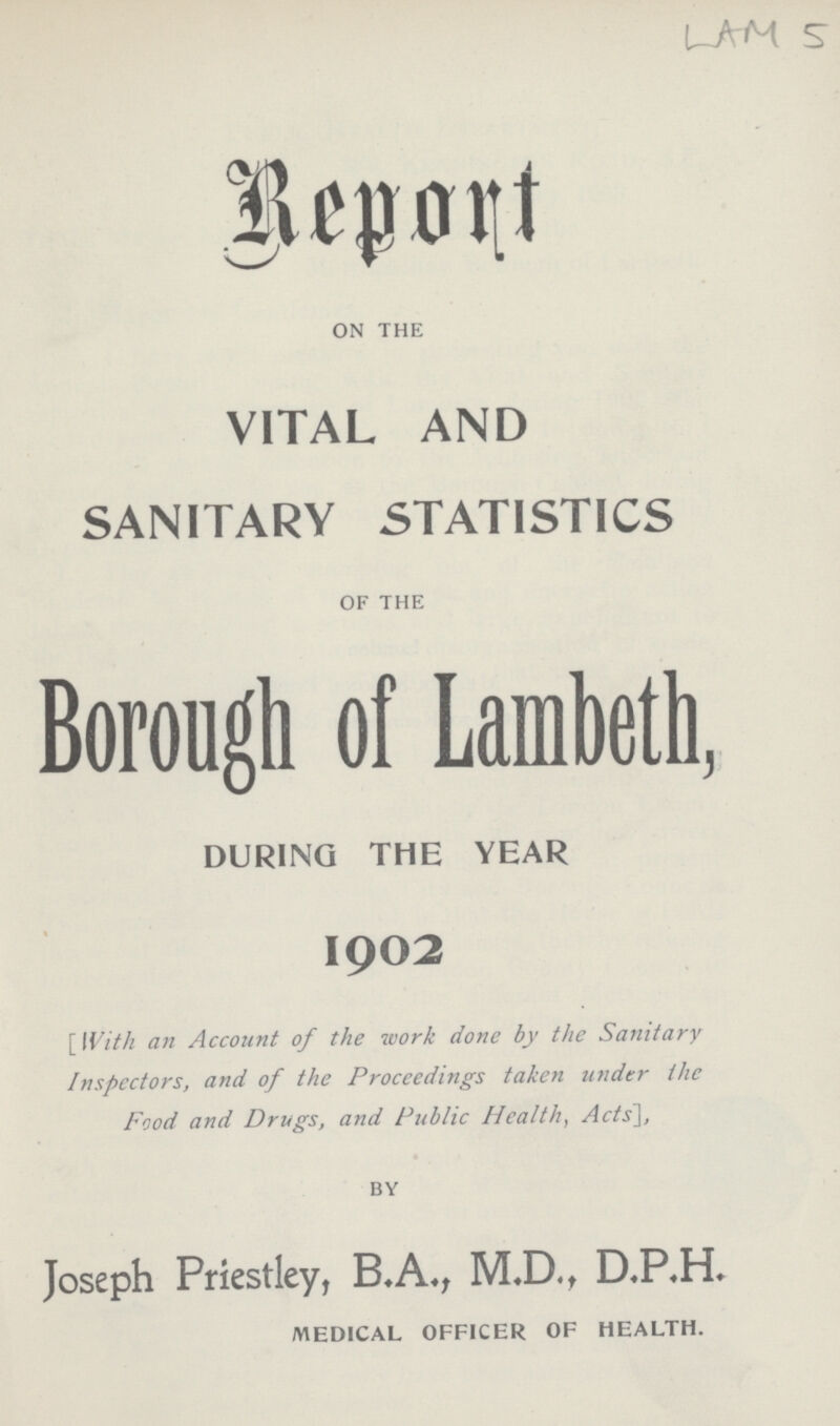 LAM 5 Report ON THE VITAL AND SANITARY STATISTICS OF THE Borough of Lambeth, DURING THE YEAR 1902 [ With an Account of the work done by the Sanitary Inspectors, and of the Proceedings taken under the Food and Drugs, and Public Health, Acts], BY Joseph Priestley, B.A., M.D., DP,H. MEDICAL OFFICER OF HEALTH.