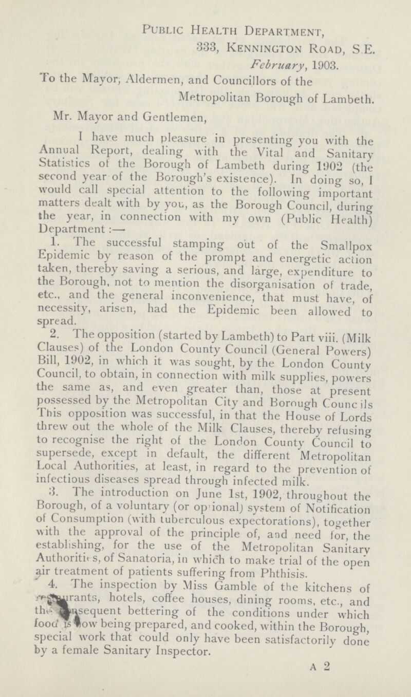 Public Health Department, 333, Kennington Road, S.E. February, 1903. To the Mayor, Aldermen, and Councillors of the Metropolitan Borough of Lambeth. Mr. Mayor and Gentlemen, I have much pleasure in presenting you with the Annual Report, dealing with the Vital and Sanitary Statistics of the Borough of Lambeth during 1902 (the second year of the Borough's existence). In doing so, I would call special attention to the following important matters dealt with by you, as the Borough Council, during the year, in connection with my own (Public Health) Department :— 1. The successful stamping out of the Smallpox Epidemic by reason of the prompt and energetic action taken, thereby saving a serious, and large, expenditure to the Borough, not to mention the disorganisation of trade, etc., and the general inconvenience, that must have, of necessity, arisen, had the Epidemic been allowed to spread. 2. The opposition (started by Lambeth) to Part viii. (Milk Clauses) of the London County Council (General Powers) Bill, 1902, in which it was sought, by the London County Council, to obtain, in connection with milk supplies, powers the same as, and even greater than, those at present possessed by the Metropolitan City and Borough Councils This opposition was successful, in that the House of Lords threw out the whole of the Milk Clauses, thereby refusing to recognise the right of the London County Council to supersede, except in default, the different Metropolitan Local Authorities, at least, in regard to the prevention of infectious diseases spread through infected milk. 3. The introduction on June 1st, 1902, throughout the Borough, of a voluntary (or optional) system of Notification of Consumption (with tuberculous expectorations), together with the approval of the principle of, and need for, the establishing, for the use of the Metropolitan Sanitary Authorities, of Sanatoria, in which to make trial of the open air treatment of patients suffering from Phthisis. 4. The inspection by Miss Gamble of the kitchens of restaurants, hotels, coffee houses, dining rooms, etc., and the consequent bettering of the conditions under which food is how being prepared, and cooked, within the Borough, special work that could only have been satisfactorily done by a female Sanitary Inspector. A 2