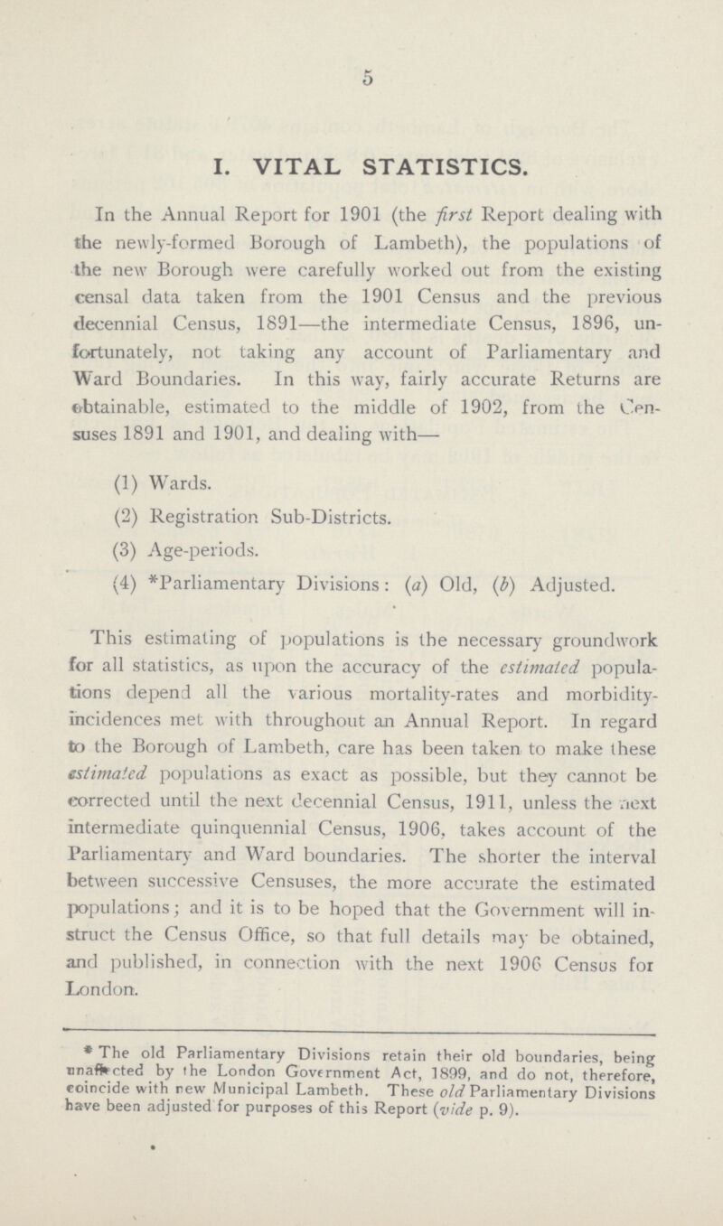 5 I. VITAL STATISTICS. In the Annual Report for 1901 (the first Report dealing with the newly-formed Borough of Lambeth), the populations of the new Borough were carefully worked out from the existing censal data taken from the 1901 Census and the previous decennial Census, 1891—the intermediate Census, 1896, un fortunately, not taking any account of Parliamentary and Ward Boundaries. In this way, fairly accurate Returns are obtainable, estimated to the middle of 1902, from the Cen suses 1891 and 1901, and dealing with— (1) Wards. (2) Registration Sub-Districts. (3) Age-periods. (4) *Parliamentary Divisions: (a) Old, (b) Adjusted. This estimating of populations is the necessary groundwork for all statistics, as upon the accuracy of the estimated popula tions depend all the various mortality-rates and morbidity incidences met with throughout an Annual Report. In regard to the Borough of Lambeth, care has been taken to make these estimated populations as exact as possible, but they cannot be corrected until the next decennial Census, 1911, unless the next intermediate quinquennial Census, 1906, takes account of the Parliamentary and Ward boundaries. The shorter the interval between successive Censuses, the more accurate the estimated populations; and it is to be hoped that the Government will in struct the Census Office, so that full details may be obtained, and published, in connection with the next 1906 Census for London. * The old Parliamentary Divisions retain their old boundaries, being unaffected by the London Government Act, 1899, and do not, therefore, coincide with new Municipal Lambeth. These old Parliamentary Divisions have been adjusted for purposes of this Report (vide p. 9).