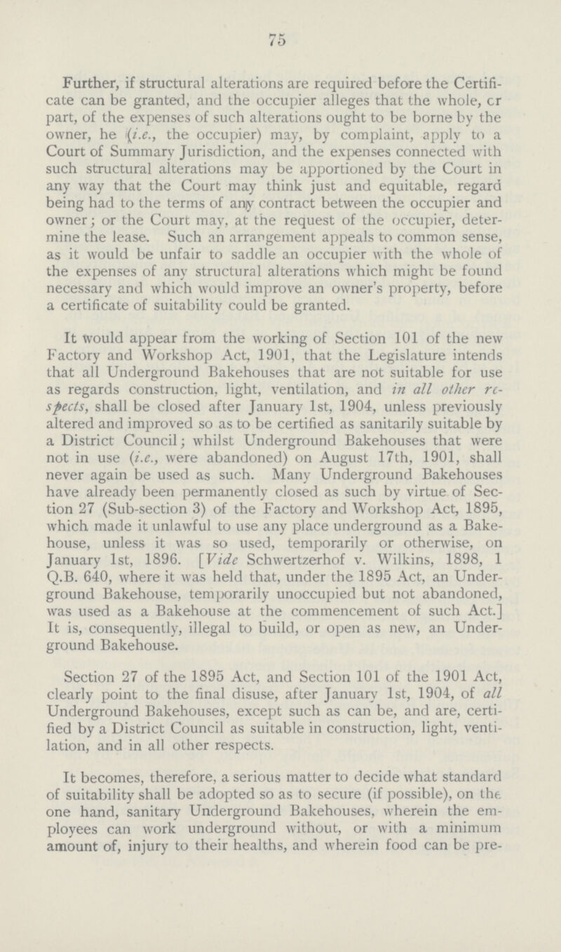 75 Further, if structural alterations are required before the Certifi cate can be granted, and the occupier alleges that the whole, cr part, of the expenses of such alterations ought to be borne by the owner, he (i.e., the occupier) may, by complaint, apply to a Court of Summary Jurisdiction, and the expenses connected with such structural alterations may be apportioned by the Court in any way that the Court may think just and equitable, regard being had to the terms of any contract between the occupier and owner; or the Court may, at the request of the occupier, deter mine the lease. Such an arrangement appeals to common sense, as it would be unfair to saddle an occupier with the whole of the expenses of any structural alterations which might be found necessary and which would improve an owner's property, before a certificate of suitability could be granted. It would appear from the working of Section 101 of the new Factory and Workshop Act, 1901, that the Legislature intends that all Underground Bakehouses that are not suitable for use as regards construction, light, ventilation, and in all other re spects, shall be closed after January 1st, 1904, unless previously altered and improved so as to be certified as sanitarily suitable by a District Council; whilst Underground Bakehouses that were not in use (i.e., were abandoned) on August 17th, 1901, shall never again be used as such. Many Underground Bakehouses have already been permanently closed as such by virtue of Sec tion 27 (Sub.section 3) of the Factory and Workshop Act, 1895, which made it unlawful to use any place underground as a Bake house, unless it was so used, temporarily or otherwise, on January 1st, 1896. [Vide Schwertzerhof v. Wilkins, 1898, 1 Q.B. 640, where it was held that, under the 1895 Act, an Under ground Bakehouse, temporarily unoccupied but not abandoned, was used as a Bakehouse at the commencement of such Act.] It is, consequently, illegal to build, or open as new, an Under ground Bakehouse. Section 27 of the 1895 Act, and Section 101 of the 1901 Act, clearly point to the final disuse, after January 1st, 1904, of all Underground Bakehouses, except such as can be, and are, certi fied by a District Council as suitable in construction, light, venti lation, and in all other respects. It becomes, therefore, a serious matter to decide what standard of suitability shall be adopted so as to secure (if possible), on the. one hand, sanitary Underground Bakehouses, wherein the em ployees can work underground without, or with a minimum amount of, injury to their healths, and wherein food can be pre¬