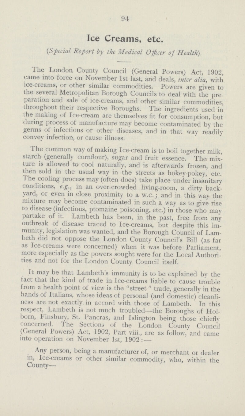 94 Ice Creams, etc. (Special Report by the Medical Officer of Health). The London County Council (General Powers) Act, 1902, came into force on November 1st last, and deals, inter alia, with ice-creams, or other similar commodities. Powers are given to the several Metropolitan Borough Councils to deal with the pre paration and sale of ice-creams, and other similar commodities, throughout their respective Boroughs. The ingredients used in the making of Ice-cream are themselves fit for consumption, but during process of manufacture may become contaminated by the germs of infectious or other diseases, and in that way readily convey infection, or cause illness. The common way of making Ice-cream is to boil together milk, starch (generally cornflour), sugar and fruit essence. The mix ture is allowed to cool naturally, and is afterwards frozen, and then sold in the usual way in the streets as hokey-pokey, etc. The cooling process may (often does) take place under insanitary conditions, e.g., in an over-crowded living-room, a dirty back yard, or even in close proximity to a w.c.; and in this way the mixture may become contaminated in such a way as to give rise to disease (infectious, ptomaine poisoning, etc.) in those who may partake of it. Lambeth has been, in the past, free from any outbreak of disease traced to Ice-creams, but despite this im munity, legislation was wanted, and the Borough Council of Lam beth did not oppose the London County Council's Bill (as far as Ice-creams were concerned) when it was before Parliament, more especially as the powers sought were for the Local Authori ties and not for the London County Council itself. It may be that Lambeth's immunity is to be explained by the fact that the kind of trade in Ice-creams liable to cause trouble from a health point of view is the street  trade, generally in the hands of Italians, whose ideas of personal (and domestic) cleanli ness are not exactly in accord with those of Lambeth. In this respect, Lambeth is not much troubled—the Boroughs of Hol born, Finsbury, St. Pancras, and Islington being those chiefly concerned. The Sections of the London County Council (General Powers) Act, 1902, Part viii., are as follow, and came into operation on November 1st, 1902: — Any person, being a manufacturer of, or merchant or dealer in, Ice-creams or other similar commodity, who, within the County—