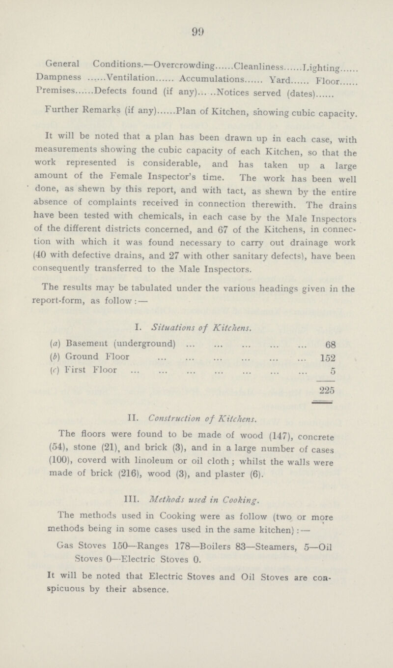 9) General Conditions.—Overcrowding Cleanliness Lighting Dampness Ventilation Accumulations Yard Floor Premises Defects found (if any) Notices served (dates) Further Remarks (if any) Plan of Kitchen, showing cubic capacity. It will be noted that a plan has been drawn up in each case, with measurements showing the cubic capacity of each Kitchen, so that the work represented is considerable, and has taken up a large amount of the Female Inspector's time. The work has been well done, as shewn by this report, and with tact, as shewn by the entire absence of complaints received in connection therewith. The drains have been tested with chemicals, in each case by the Male Inspectors of the different districts concerned, and 67 of the Kitchens, in connec tion with which it was found necessary to carry out drainage work (40 with defective drains, and 27 with other sanitary defects), have been consequently transferred to the Male Inspectors. The results may be tabulated under the various headings given in the report-form, as follow: — I. Situations of Kitchens. (a) Basement (underground) 68 (6) Ground Floor 152 (c) First Floor 5 225 II. Construction of Kitchens. The floors were found to be made of wood (147), concrete (54), stone (21), and brick (3), and in a large number of cases (100), coverd with linoleum or oil cloth; whilst the walls were made of brick (216), wood (3), and plaster (6). III. Methods used in Cooking. The methods used in Cooking were as follow (two or more methods being in some cases used in the same kitchen) : — Gas Stoves 150—Ranges 178—Boilers 83—Steamers, 5—Oil Stoves 0—Electric Stoves 0. It will be noted that Electric Stoves and Oil Stoves are con spicuous by their absence.