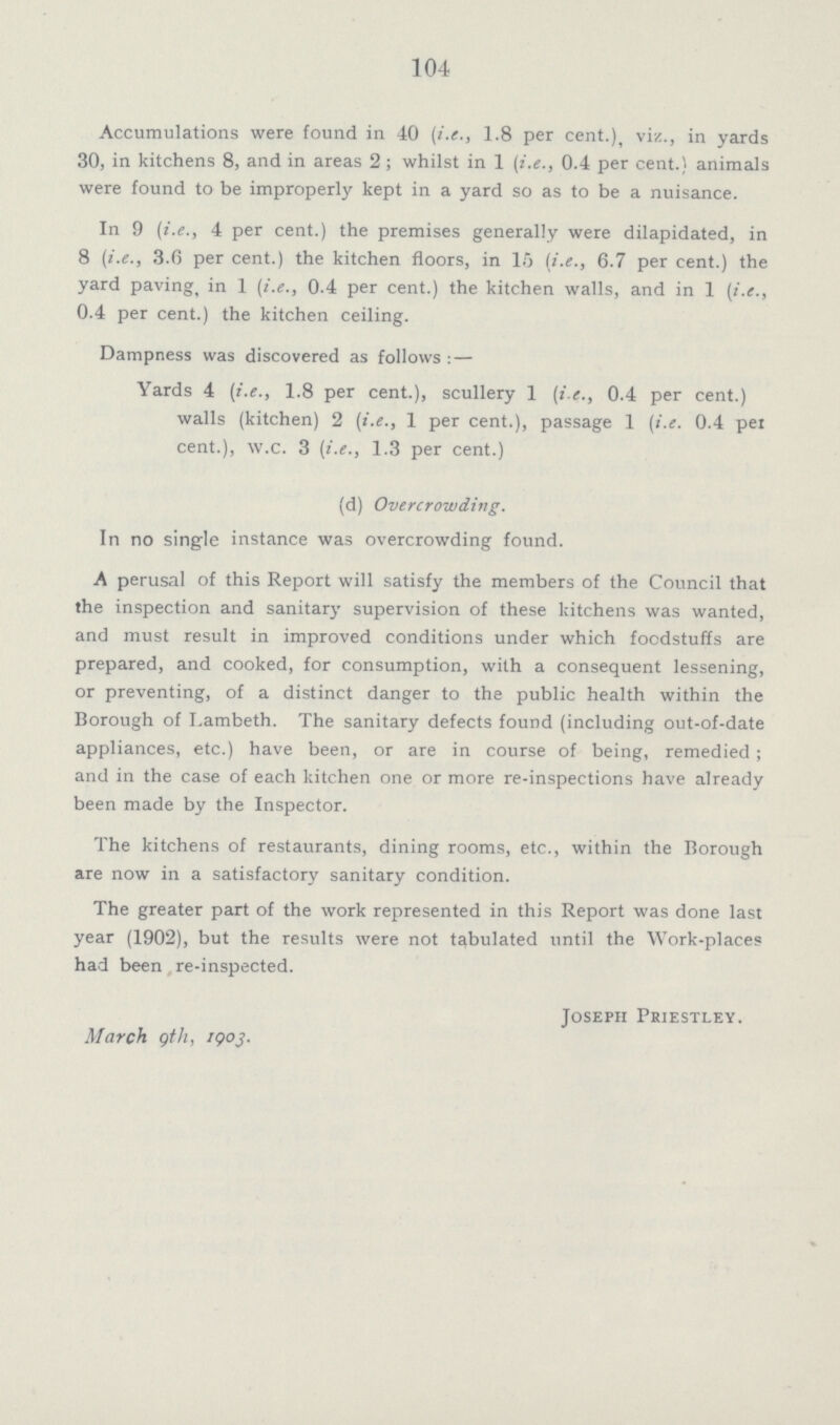 104 Accumulations were found in 40 (i.e., 1.8 per cent.), viz., in yards 30, in kitchens 8, and in areas 2; whilst in 1 (i.e., 0.4 per cent.) animals were found to be improperly kept in a yard so as to be a nuisance. In 9 (i.e., 4 per cent.) the premises generally were dilapidated, in 8 (i.e., 3.6 per cent.) the kitchen floors, in 15 (i.e., 6.7 per cent.) the yard paving, in 1 (i.e., 0.4 per cent.) the kitchen walls, and in 1 (i.e., 0.4 per cent.) the kitchen ceiling. Dampness was discovered as follows: — Yards 4 (i.e., 1.8 per cent.), scullery 1 (i.e., 0.4 per cent.) walls (kitchen) 2 (i.e., 1 per cent.), passage 1 (i.e. 0.4 per cent.), w.c. 3 (i.e., 1.3 per cent.) (d) Overcrowding. In no single instance was overcrowding found. A perusal of this Report will satisfy the members of the Council that the inspection and sanitary supervision of these kitchens was wanted, and must result in improved conditions under which foodstuffs are prepared, and cooked, for consumption, with a consequent lessening, or preventing, of a distinct danger to the public health within the Borough of Lambeth. The sanitary defects found (including out-of-date appliances, etc.) have been, or are in course of being, remedied; and in the case of each kitchen one or more re-inspections have already been made by the Inspector. The kitchens of restaurants, dining rooms, etc., within the Borough are now in a satisfactory sanitary condition. The greater part of the work represented in this Report was done last year (1902), but the results were not tabulated until the Work-places had been re-inspected. March 9th, 1903. Joseph Priestley.