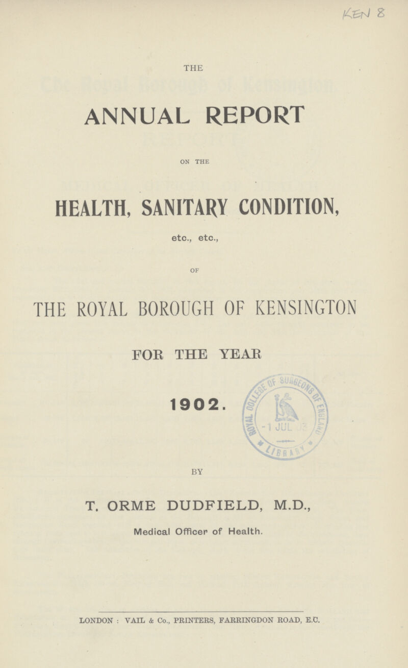 KEN 8 THE ANNUAL REPORT on the HEALTH, SANITARY CONDITION, etc., etc., of THE ROYAL BOROUGH OF KENSINGTON FOR THE YEAR 1902. BY T. ORME DUDFIELD, M.D., Medical Officer of Health. LONDON: VAIL & Co., PRINTERS, FARRINGDON ROAD, E.C.