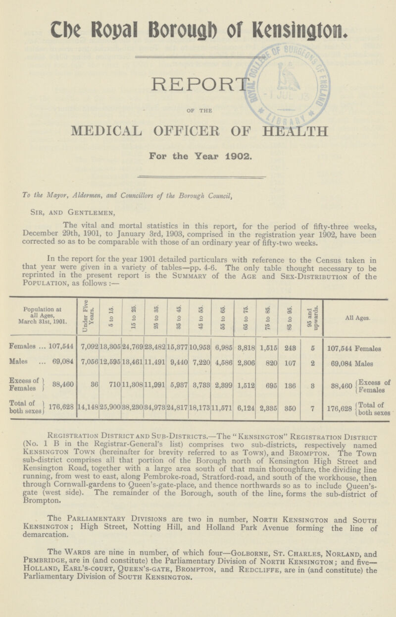 The Royal Borough of Kensington. REPORT OF THE MEDICAL OFFICER OF HEALTH For the Year 1902. To the Mayor, Aldermen, and Councillors of the Borough Council, Sir, and Gentleman, The vital and mortal statistics in this report, for the period of fifty-three weeks, December 29th, 1901, to January 3rd, 1903, comprised in the registration year 1902, have been corrected so as to be comparable with those of an ordinary year of fifty-two weeks. In the report for the year 1901 detailed particulars with reference to the Census taken in that year were given in a variety of tables—pp. 4-6. The only table thought necessary to be reprinted in the present report is the Summary of the Age and Sex-Distribution of the Population, as follows :— ation at all Ages, March 31st, 1901. Under Five Years. 5 to 15. 15 to 25. 25 to 35. 35 to 45. 45 to 55. 55 to 65. 65 to 75. 75 to 85. 85 to 95. 95 and upwards. All Ages. Females 107,544 7,092 13,305 24,769 23,482 15,377 10,953 6,985 3,818 1,515 243 5 107,544 Females Males 69,084 7,056 12,595 13,461 11,491 9,440 7,220 4,586 2,306 820 107 2 69,084 Males Excess of Females 38,460 36 710 11,308 11,991 5,937 3,733 2,399 1,512 695 136 3 38,460 Excess of Females Total of both sexes 176,628 14,148 25,900 38,230 34,973 24,817 18,173 11,571 6,124 2,335 350 7 176,628 Total of both sexes Registration District and Sub-Districts.—The Kensington Registration District (No. 1 B in the Registrar-General's list) comprises two sub-districts, respectively named Kensington Town (hereinafter for brevity referred to as Town), and Brompton. The Town sub-district comprises all that portion of the Borough north of Kensington High Street and Kensington Road, together with a large area south of that main thoroughfare, the dividing line running, from west to east, along Pembroke-road, Stratford-road, and south of the workhouse, then through Cornwall-gardens to Queen's-gate-place, and thence northwards so as to include Queen's gate (west side). The remainder of the Borough, south of the line, forms the sub-district of Brompton. The Parliamentary Divisions are two in number, North Kensington and South Kensington; High Street, Notting Hill, and Holland Park Avenue forming the line of demarcation. The Wards are nine in number, of which four—Golborne, St. Charles, Norland, and Pembridge, are in (and constitute) the Parliamentary Division of North Kensington; and five— Holland, Earl's-court, Queen's-gate, Brompton, and Redcliffe, are in (and constitute) the Parliamentary Division of South Kensington.