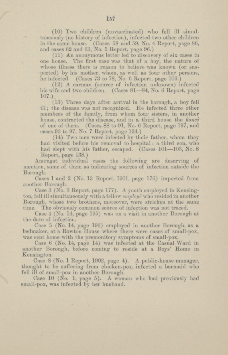 (10) Two children (unvaccinated) who fell ill simultaneously (no history of infection), infected two other children in the same house. (Cases 58 and 59, No. 4 Report, page 86, and cases 62 and 63, No. 5 Report, page 96.) (11) An anonymous letter led to discovery of six cases in one house. The first case was that of a boy, the nature of whose illness there is reason to belie re was known (or suspected ) by his mother, whom, as well as four other persons, lie infected. (Cases 73 to 78, No. 6 Report, page 106.) (12) A carman (source of infection unknown) infected his wife and two children. (Cases 81—84, No. 6 Report, page 107.) (13) Three days after arrival in the borough, a boy fell ill; the disease was not recognized. He infected three other members of the family, from whom four sisters, in another house, contracted the disease, and in a third house the fiance of one of them. (Cases 88 to 91, No. 6 Report, page 197, and cases 93 to 97, No. 7 Report, page 124.) (14) Two men were infected by their father, whom they had visited before his removal to hospital: a third son, who had slept with his father, escaped. (Cases 101—103, No. 8 Report, page 138.) Amongst individual cases the following are deserving of mention, some of them as indicating sources of infection outside the Borough. Cases 1 and 2 (No. 13 Report, 1901, page 176) imported from another Borough. Case 3 (No. 3 Report, page 177). A youth employed in Kensington, fell ill simultaneously with a fellow employe who resided in another Borough, whose two brothers, moreover, were stricken at the same time. The obviously common source of infection was not traced. Case 4 (No. 14, page 195) was on a visit in another Borough at the date of infection. Case 5 (No. 14, page 196) employed in another Borough, as a bedmaker, at a Rowton House where there were cases of small-pox, was sent home with the premonitory symptoms of small-pox. Case 6 (No. 14, page 14) was infected at the Casual Ward in another Borough, before coming to reside at a Boys' Home in Kensington. Case 8 (No. 1 Report, 1902, page 4). A public-house manager, thought to be suffering from chicken-pox, infected a barmaid who fell ill of small-pox in another Borough. Case 10 (No. 1, page 5). A woman who had previously had small-pox, was infected by her husband.