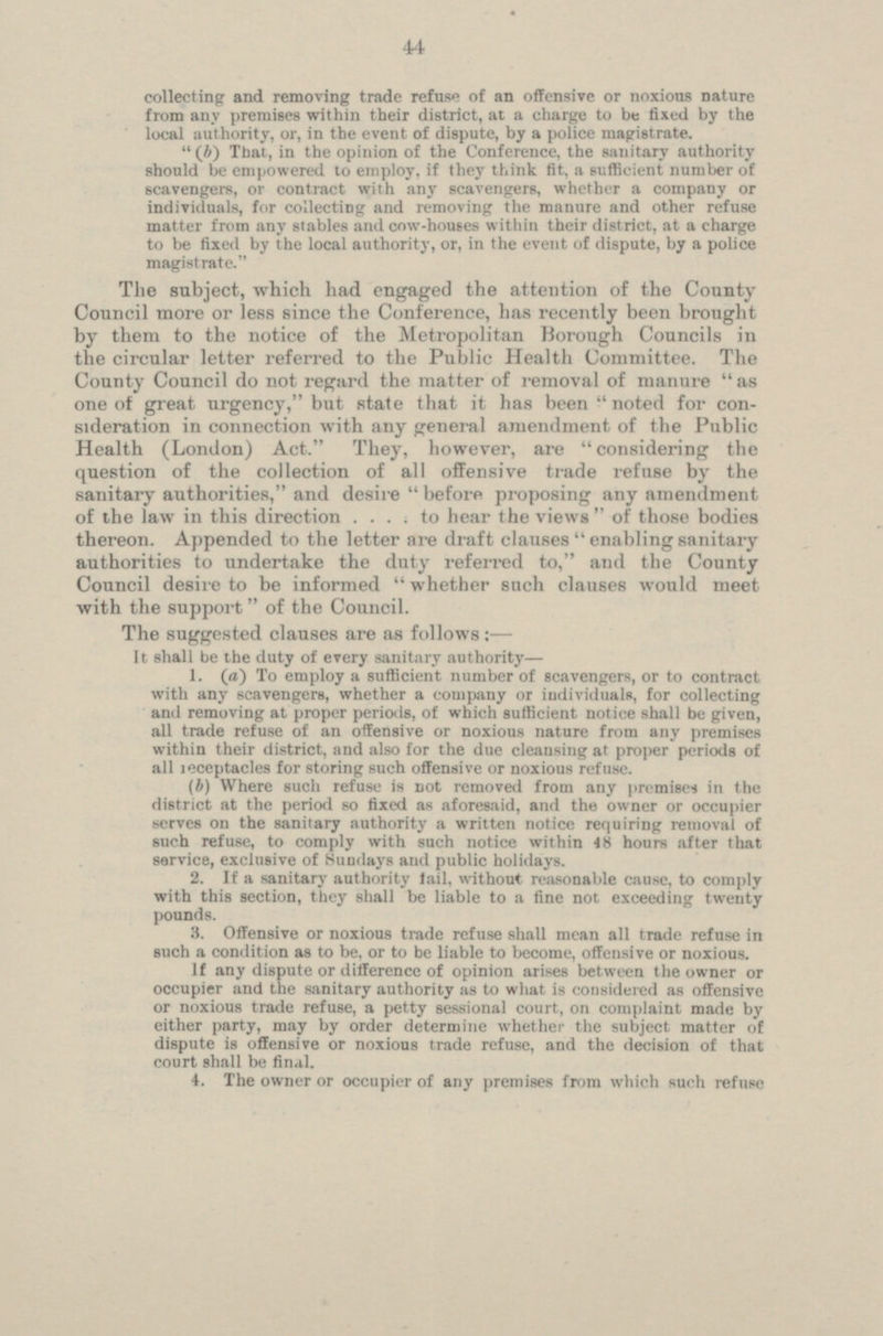 44 collecting and removing trade refuse of an offensive or noxious nature from any premises within their district, at a charge to be fixed by the local authority, or, in the event of dispute, by a police magistrate. (b) That, in the opinion of the Conference, the sanitary authority should be empowered to employ, if they think fit, a sufficient number of scavengers, or contract with any scavengers, whether a company or individuals, for collecting and removing the manure and other refuse matter from any stables and cow-houses within their district, at a charge to be fixed by the local authority, or, in the event of dispute, by a police magistrate. The subject, which had engaged the attention of the County Council more or less since the Conference, has recently been brought by them to the notice of the Metropolitan Borough Councils in the circular letter referred to the Public Health Committee. The County Council do not regard the matter of removal of manure as one of great urgency, but state that it has been  noted for con sideration in connection with any general amendment of the Public Health (London) Act. They, however, are considering the question of the collection of all offensive trade refuse by the sanitary authorities, and desire  before proposing any amendment of the law in this direction .... to hear the views  of those bodies thereon. Appended to the letter are draft clauses  enabling sanitary authorities to undertake the duty referred to, and the County Council desire to be informed  whether such clauses would meet with the support of the Council. The suggested clauses two as follows: — It shall be the duty of every sanitary authority— 1. (a) To employ a sufficient number of scavengers, or to contract with any scavengers, whether a company or individuals, for collecting and removing at proper periods, of which sufficient notice shall hi all trade refuse of an offensive or noxious nature from any premises within their district, and also for the due cleansing at proper periods of all receptacles for storing such offensive or noxious refuse. (b) Where such refuse is not removed from any premises in the district at the period so fixed as aforesaid, and the owner or occupier serves on the sanitary authority a written notice requiring removal of such refuse, to comply with such notice within 48 hours after that service, exclusive of Sundays and public holidays. 2. If a sanitary authority fail, without reasonable comply with this section, they shall be liable to a line not exceeding twenty pounds. 3. Offensive or noxious trade refuse shall mean all trade refuse in such a condition as to be, or to be liable to become, offensive or noxious. If any dispute or difference of opinion arises between the owner or occupier and the sanitary authority as to what is considered as offensive or noxious trade refuse, a petty sessional court, on complaint made by cither party, may by order determine whether the subject matter of dispute is offensive or noxious trade refuse, and the decision of that court shall be final. 4. The owner or occupier of any premises from which such refuse