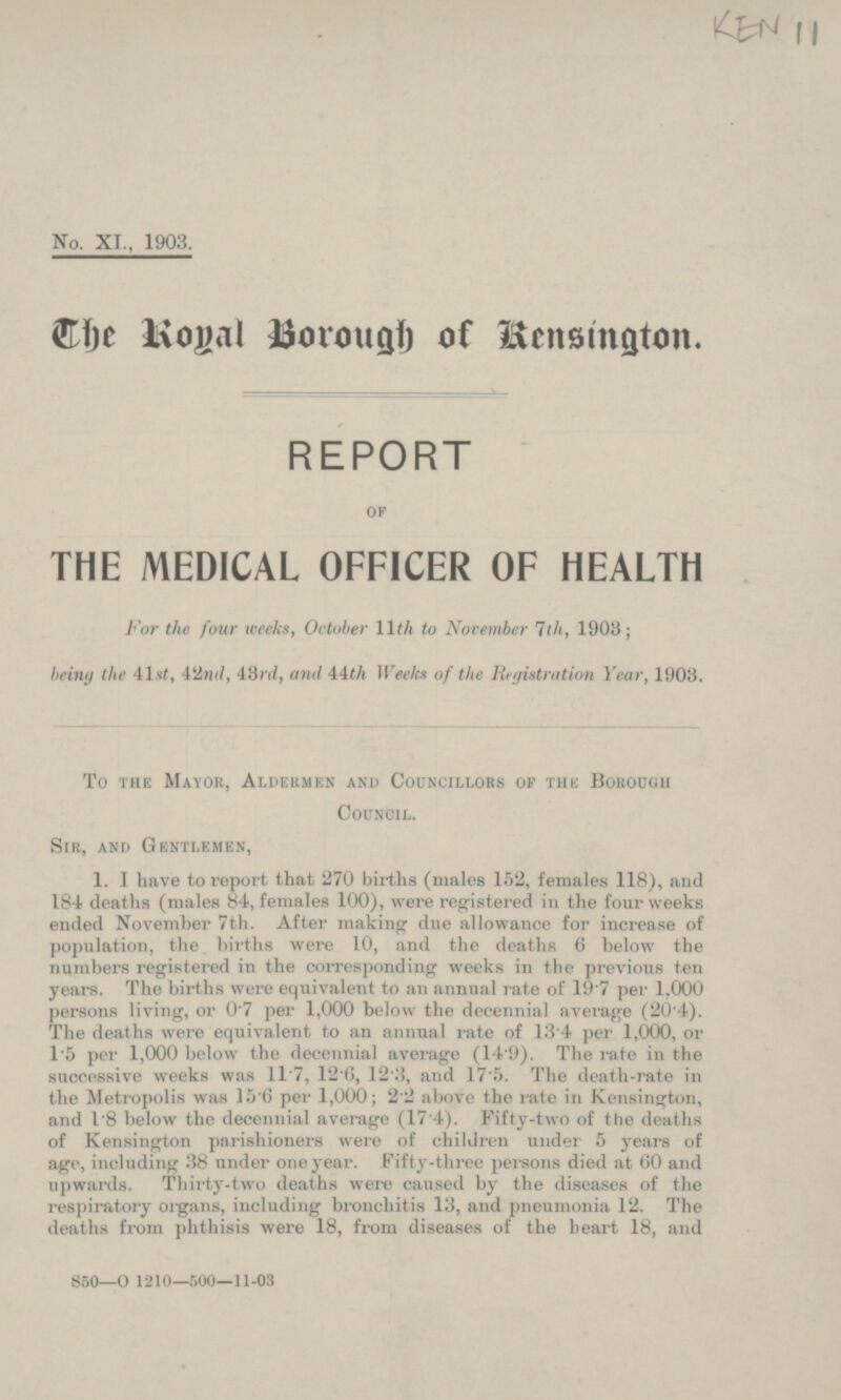 No. XI., 1903. The Royal Borough of Kensington. REPORT OF THE MEDICAL OFFICER OF HEALTH For the four weeks, October 11th to November 7th, 1903; being the 41st, 42nd,4Srd, and 44th Weeks of the Registration Year, 1903. To the Mayor, Aldermen and Councillors of the Borough Council, Sir, and Gentlemen 1. I have to report that 270 births (males 152, females 118), and 184 deaths (males 84, Females 100), were registered in the four weeks ended November 7th. Alter making due allowance for increase of population, the births were 10, and the deaths 6 below the numbers registered in the corresponding weeks in the previous ten years. The births were equivalent in an annual rate of 19.7 per 1,000 persons living, or 1.7 per 1,000 below the decennial average (20.4). The deaths were equivalent to an annual rate of 13.4 per 1,000, or 1.5 per 1,000 below the decennial average (14.9). The rate in the successive weeks was 11.7, 12.6, 12.3, and 17.5. The death-rate in the Metropolis was 15.6 per 1,000; 2.2 above the rate in Kensington, and 1.8 below the decennial average ( 17.4). Fifty-two of the deaths of Kensington parishioners were of children under 5 years of age, including 38 under one year. Fifty-three persons died at 60 and upwards. Thirty-two deaths were caused by the diseases of the respiratory organs, including bronchitis 13, and pneumonia 12. The deaths from phthisis were 18, from diseases of the heart 18, and S50—0 1210—500—11-03