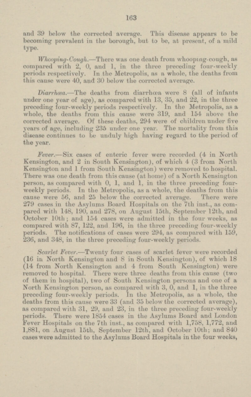 and 39 below the corrected average. This disease appears to be becoming prevalent in the borough, but to be at present, of a mild type. Whooping-Cough. - There was one death from whooping. cough, as compared with 2, 0, and 1, in the three preceding four-weekly periods respectively. In the Metropolis, as a whole, the deaths from this cause were 40, and 30 below the corrected average, Diarrhœa. — The deaths from diarrhœa were 8 (all of infante under one year of age), as compared with 13, 35, and 22, in the three preceding four-weekly periods respectively. In the Metropolis, as a whole, the deaths from this cause were 319, and 154 above the corrected average. Of, these deaths, 294 wire of children under five years of age, including 235 under one year. The mortality from this disease continues to be unduly high having regard to the period of the year. Fever. — Six cases of enteric fever were recorded (4 in North Kensington, and 2 in South Kensington), of which 4 (3 from North Kensington and 1 from South Kensington) were removed to hospital. There was one death from this cause (at home) of a North Kensington person, as compared with 0, 1, and 1, in the three preceding four weekly periods. In the Metropolis, as a whole, the deaths from this cause were 56, and 25 below the corrected average. There were 279 eases in the Asylums Board Hospitals On the 7th inst., as com pared with 148, 190 and 278, on August 15th, September 12th, and October 10th ; and 154 cases were admitted in the four weeks, as compared with 87, 122, and 196, in the three preceding Four-weekly periods. The notifications of case were 294, as compared with 159, 236, and 348, in the three preceding four-weekly periods. Scarlet Fever.- Twenty four cases of scarlet fever were recorded (16 in North Kensington and 8 in South Kensington), of which 18 (14 from North Kensington and 4 from South Kensington) were removed to hospital. There were three deaths from this cause (two of them in hospital), two of South Kensington persons and one of a North Kensington person, as compared with 3, 0, and 1, in the three preceding four-weekly periods. In the Metropolis, as a whole, the deaths from this cause were 33 (and 35 below the corrected average), as compared with 31, 29, and 23, in the three preceding four-weekly periods. There were 1854 cases in the Asylums Board and London Fever Hospitals on the 7th iust., as compared with 1,758, 1,772, and 1,881, on August 15th, September 12th, and October 10th; and 840 cases were admitted to the Asylums Board Hospitals in the four weeks,