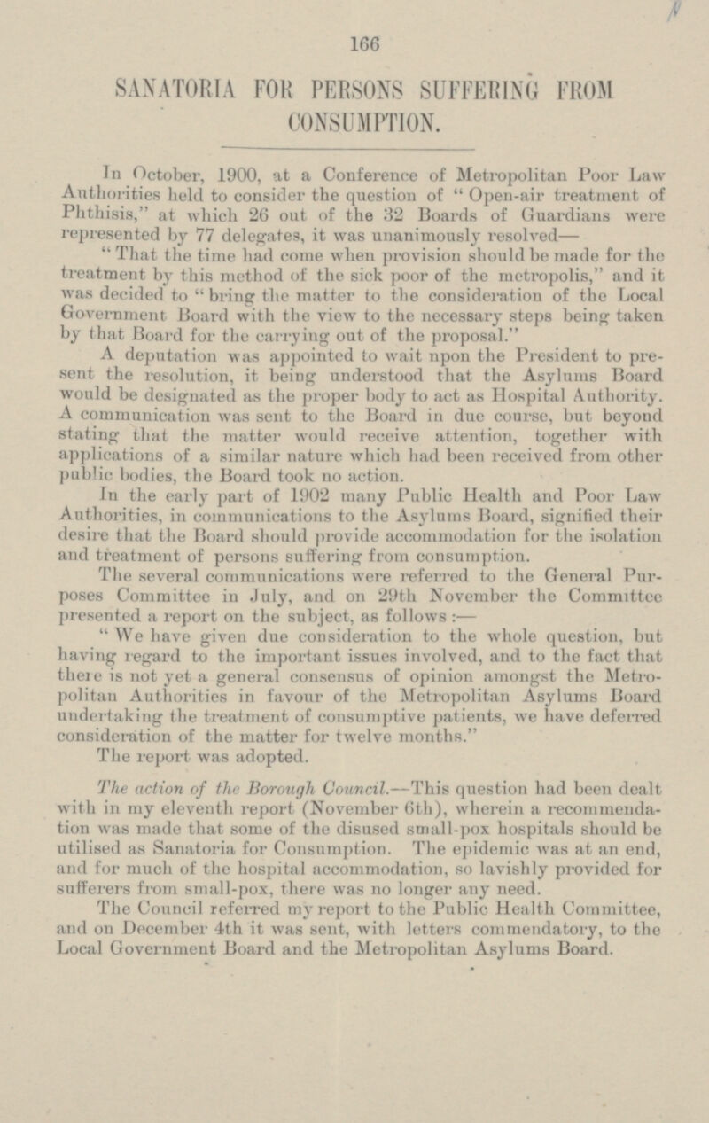 SANATORIA FOR PERSONS SUFFERING FROM CONSUMPTION. In October, 1900, at a Conference of Metropolitan Poor Law Authorities held to consider the question of Open-air treatment of Phthisis, at which 26 out of the 32 Boards of Guardians were represented by 77 delegates, it was unanimously resolved — That the time had come when provision should be made for the treatment by this method of the sick poor of the metropolis, and it was decided to  bring the matter to the consideration of the Local Government Board with the view to the necessary steps being taken by that Board for the carrying out of the proposal. A deputation was appointed to wait npon the President to pre sent the resolution, it being understood that the Asylums Board would be designated as the proper body to act as Hospital Authority. A communication was sent to the Board in due course, but beyond stating that the matter would receive attention, together with applications of a similar nature which had been received from other public bodies, the Board took no action. In the early part of 1902 many Public Health and Poor Law Authorities, in communications to the Asylums Board, signified their desire that the Board should provide accommodation for the isolation and treatment of persons suffering from consumption. The several communications were referred to the General Pur poses Committee in July, and on 29th November the Committee presented a report on the subject, as follows: — We have given due consideration to the whole question, but having regard to the important issues involved, and to the fact that there is not yet a general consensus of opinion amongst the Metro politan Authorities in favour of the Metropolitan Asylums Board undertaking the treatment of consumptive patients, we have deferred consideration of the matter for twelve months. The report was adopted. The action of the Borough Council. — This question had been dealt with in my eleventh report (November 6th), wherein a recommenda tion was made that some of the disused small-pox hospitals should be utilised as Sanatoria for Consumption. The epidemic was at an end, and for much of the hospital accommodation, so lavishly provided for sufferers from small-pox, there was no longer any need. The Council referred my report to the Public Health Committee, and on December 4th it was sent, with letters commendatory, to the Local Government Board and the Metropolitan Asylums Board.