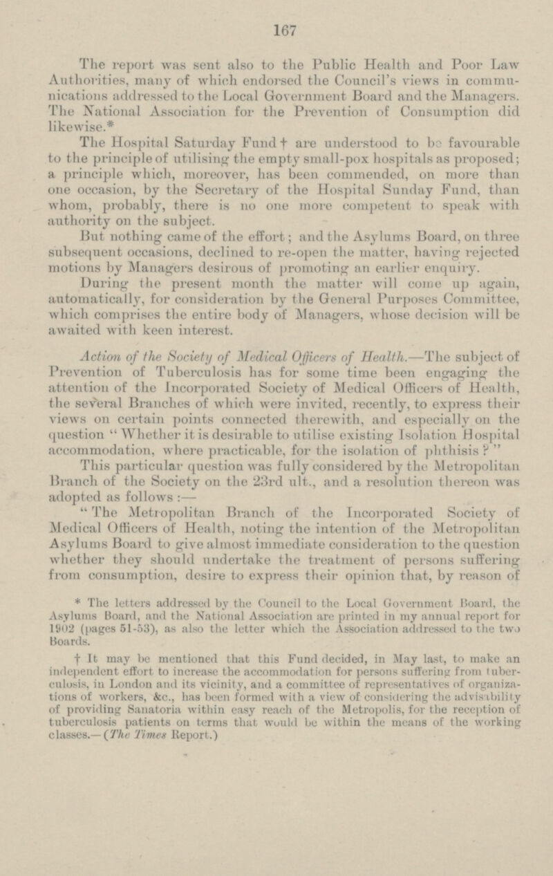 The report was sent also to the Public Health and Poor Law Authorities, many of which endorsed the Council's views in commu nications addressed to the Local Government Board and the Managers. The National Association for the Prevention of Consumption did likewise.* The Hospital Saturday Fund † are understood to be favourable to the principle of utilising the empty small-pox hospitals as proposed; a principle which, moreover, has been commended, on more than one ccasion, by the Secretary of the Hospital Sunday Fund, than whom, probably, there is no one more competent to speak with authority on the subject. But nothing came of the effort; and the Asylums Board, on three subsequent occasions, declined to re-open the matter, having rejected motions by Managers desirous of promoting an earlier enquiry. During the present month the matter will come up again, automatically, for consideration by the General Purposes Committee, which comprises the entire body of Managers, whose decision will be awaited with keen interest. Action of the Society of Medical Officers of Health. - The subject of Prevention of Tuberculosis has for some time been engaging the attention of the Incorporated Society of Medical Officers of Health, the several Branches of which were invited, recently, to express their views on certain points connected therewith, and especially on the question Whether it is desirable to utilise existing Isolation Hospital accommodation, where practicable, for the isolation of phthisis ? This particular question was fully considered by the Metropolitan Branch of the Society on the 23rd ult., and a resolution thereon was adopted as follows: — The Metropolitan Branch of the Incorporated Society of Medical Officers of Health, noting the intention of the Metropolitan Asylums Board to give almost immediate consideration to the question whether they should undertake the treatment of persons suffering from consumption, desire to express their opinion that, by reason of * The letters addressed by the Council to the Local Government Board, the Asylums Board, and the National Association are printed in my annual report for 1902 (pages 51-53), as also the letter which the Association addressed to the two Boards. † It may be mentioned that this Fund decided, in May last, to make an independent effort to increase the accommodation for persons suffering from tuber culosis, in London and its vicinity, and a committee of representatives of organiza tions of workers, &c., has been Formed with a view of considering the advisability of providing Sanatoria within easy reach of the Metropolis, for the reception of tuberculosis patients on terms that would be within the means of the working classes.- (The Times Report.)