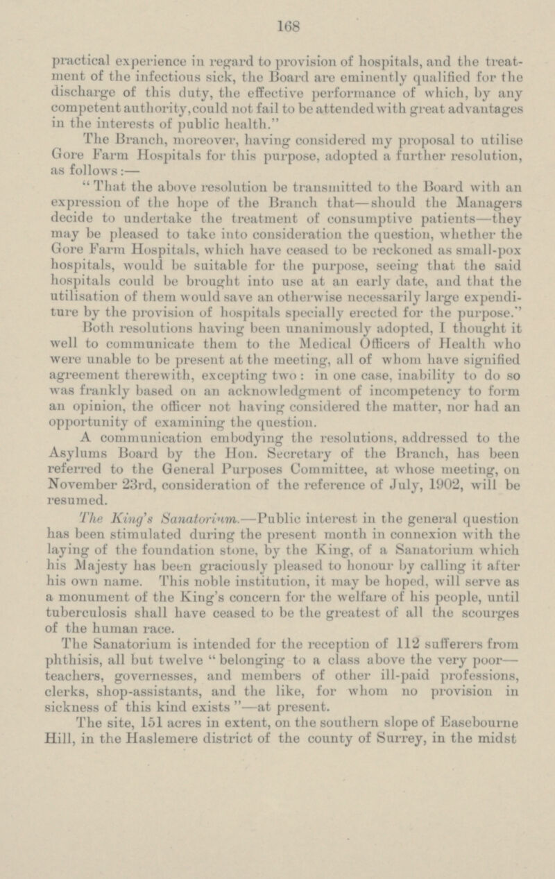 practical experience in regard to provision of hospitals, and the treat ment of the infectious sick, the Board are eminently qualified for the discharge of this duty, the effective performance of which, by any competent authority, could not fail to be attended with great advantages in the interests of public health. The Branch, moreover, having considered my proposal to utilise Gore Farm Hospitals for this purpose, adopted a further resolution, as follows:— That the above resolution be transmitted to the Board with an expression of the hope of the Branch that —should the Managers decide to undertake the treatment of consumptive patients-they may be pleased to take into consideration the question, whether the Gore Farm Hospitals, which have ceased to be reckoned as small-pox hospitals, would be suitable for the purpose, seeing that the said hospitals could be brought into use at an early date, and that the utilisation of them would save an otherwise necessarily large expendi ture by the provision of hospitals specially erected for the purpose. Both resolutions having been unanimously adopted, I though! it well to communicate them to the Medical Officers of Health who were unable to be present at the meeting, all of whom have signified agreement therewith, excepting two: in one case, inability to do so was frankly based on an acknowledgment of incompetency to form opinion, the officer not having considered the matter, nor had an opportunity of examining the question. A communication embodying the, resolutions, addressed to the Asylums Board by the Hon. Secretary of the Branch, has been referred to the General Purposes Committee, at whose meeting, on November 23rd, consideration the reference of July, 1902, will be resumed. The King's Sanatorium.- Public interest in the general question has been Stimulated during the present month in connexion with the laying of the foundation stone, by the King, of a Sanatorium which his Majesty has been graciously pleased to honour by calling it after his own name. This noble institution, it may he hoped, will Serve as a monument of the King's concern lor the welfare of his people, until tuberculosis shall have ceased to he the greatest of all the scourges of the human race. The Sanatorium is intended for the reception of 112 sufferers from phthisis, all but twelve belonging to a class above the very poor teachers, governesses, and members of other ill-paid professions, clerks, shop-assistants, and the like, for whom no provision in sickness of this kind exists - at present. The site, 151 acres in extent, on the southern slope of Easebourne Hill, in the Haslemere district of the county of Surrey, in the midst