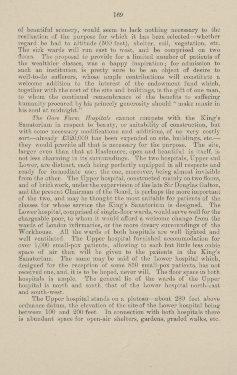 of beautiful scenery, would seem to lack nothing necessary to the realisation of the purpose for which it has been selected —whether regard be had to altitude (500 feet), shelter, soil, vegetation, etc. The sick wards will run east to west, and be comprised on two The proposal to provide for a limited number of patients of the wealthier classes, was a happy inspiration; for admission to such an institution is pretty sure to be an object of desire to well-to-do sufferers, whose ample contributions will constitute a welcome addition to the interest of the endowment fund which, together with the cost of the site and buildings, is the gift of one man, to whom the continual remembrance of the benefits to suffering humanity procured by his princely generosity should make music in his soul at midnight. The Gore Farm Hospitals cannot compete with the King's Sanatorium in respect to beauty, or suitability of construction, but with some necessary modifications and additions, of no very costly sort —already £320,000 has been expended on site, buildings, etc. — they would provide all that is necessary for the purpose. The site, larger even than that at Haslemere, open and beautiful in itself, is not Less charming in its surroundings. The two hospitals, Upper and Lower, are distinct, each being perfectly equipped in all respect and ready for immediate use; the one, moreover, being almost invisible from the other. The Upper hospital, constructed mainly on two floors, and of brickwork, under the supervision of the late Sir Douglas Galton, and the present Chairman of the Board, is perhaps the more important of the two. and may be thought the most suitable for patients of the classes for whose service the King's Sanatorium is designed. The Lower hospital,comprised of single-floor wards, would serve well for the chargeable poor, to whom it would afford a welcome change from the wards of London infirmaries, or the more dreary surroundings of the Workhouse. All the wards of both hospitals are well lighted and well ventilated. The Upper hospital furnished accommodation for over 1,000 small-pox patients, allowing to each but little less cubic space of air than will be given to the patients in the King's Sanatorium. The same may be said of the Lower hospital which, designed for the reception of some 850 small-pox patients, has not received one, and, it is to be hoped, never will. The floor space in both hospitals is ample. The general lie of the wards of the Upper hospital is north and south, that of the Lower hospital north-east and south-west. The Upper hospital stands on a plateau —about 280 feet above ordnance datum, the elevation of the site of the Lower hospital being between 100 and 200 feet. In connection with both hospitals there is abundant space for open-air shelters, gardens, graded walks, etc.