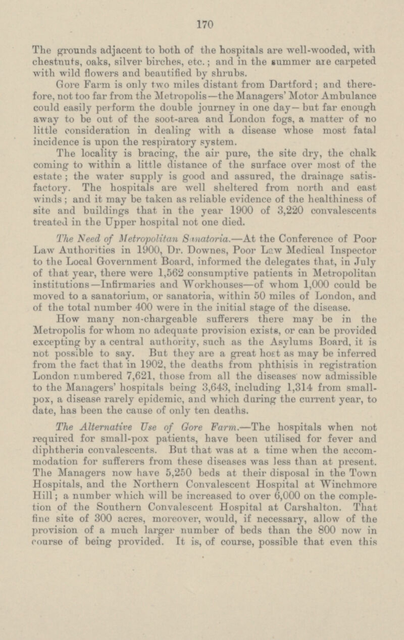The grounds adjacent to both of the hospitals are well-wooded, with chestnuts, oaks, silver birches, etc.; and in the summer are carpeted with wild flowers and beautified by shrubs. Gore Farm is only two miles distant from Dartford; and there fore, not too far from the Metropolis—the Managers' Motor Ambulance could easily perform the double journey in one day—but far enough away to be out of the soot-area and London fogs, a matter of no little consideration in dealing with a disease whose most fatal incidence is upon the respiratory system. The locality is bracing, the air pure, the site dry, the chalk coming to within a little distance of the surface over most of the estate ; the water supply is good and assured, the drainage satis factory. The hospitals are well sheltered from north and east winds; and it may be taken as reliable evidence of the healthiness of site and buildings that in the year 1900 of 3,220 convalescents treated in the Upper hospital not one died. The Need of Metropolitan Sanatoria. —At the Conference of Poor Law Authorities in 1900, Dr. Downes, Poor Lew Medical Inspector to the Local Government Board, informed the delegates that, in July of that year, there were 1,562 consumptive patients in Metropolitan institutions— lnfirmaries and Workhouses —of whom 1,000 could be moved to a sanatorium, or sanatoria, within 50 miles of London, and of the total number 400 were in the initial stage of the dis ease. How many non-chargeable sufferers there may be in the Metropolis for whom no adequate provision exists, or can be provided excepting by a central authority, such as the Asylums Board, it is not possible to say. But they are a great host as may be inferred from the fact that in 1902, the deaths from phthisis in registration London numbered 7,621, those from all the diseases now admissible to the Managers' hospitals being 3,643, including 1,314 from small pox, a disease rarely epidemic, and which during the current year, to date, has been the cause of only ten deaths. The Alternative Use of Gore Farm. — The hospitals when not required for small-pox patients, have been utilised for fever and diphtheria convalescents. But that was at a time when the accom modation for sufferers from these diseases was less than at present. The Managers now have 5,250 beds at their disposal in the Town Hospitals, and the Northern Convalescent Hospital at Winchmore Hill; a number which will be increased to over 6,000 on the comple tion of the Southern Convalescent Hospital at Carshalton. That fine site of 300 acres, moreover, would, if necessary, allow of the provision of a much larger number of beds than the 800 now in course of being provided. It is, of course, possible that even this
