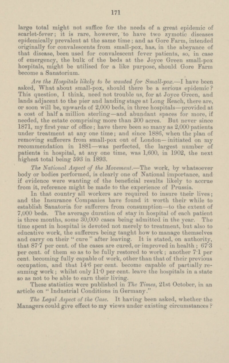 large total might not suffice for the needs of a great epidemic of scarlet-fever; it is rare, however, to have two zymotic diseases epidemically prevalent at the same time; and as Gore Farm, intended originally for convalescents from small-pox, has, in the abeyance of that disease, been used for convalescent fever patients, so, in case of emergency, the bulk of the beds at the Joyce Green small-pox hospitals, might be utilised for a like purpose, should Gore Farm become a Sanatorium. Are the Hospitals likely to be wanted for Small-pox. — I have been asked, What about small-pox, should there be a serious epidemic? This question, I think, need not trouble us, for at Joyce Green, and lands adjacent to the pier and landing stage at Long Reach, there are, or soon will be, upwards of 2,000 beds, in three hospitals—provided at a cost of half a million sterling— and abundant spaces for more, if needed, the estate comprising more than 300 acres. But never since 1871, my first year of office; have there been so many as 2,000 patients under treatment at any one time; and since 1886, when the plan of removing sufferers from small-pox out of London—initiated on my recommendation in 1881 —was perfected, the largest number of patients in hospital, at any one time, was 1,600, in 1902, the next highest total being 593 in 1893. The Nati onal Aspect of the Movement. — The work, by whatsoever body or bodies performed, is clearly one of National importance, and if evidence were wanting of the beneficial results likely to accrue from it, reference might be made to the experience of Prussia. In that country all workers are required to insure their lives; and the Insurance Companies have found it worth their while to establish Sanatoria for sufferers from consumption— to the extent of 7,000 beds. The average duration of stay in hospital of each patient is three months, some 30,000 cases being admitted in the year. The time spent in hospital is devoted not merely to treatment, but also to educative work, the sufferers being taught how to manage themselves and carry on their cure after leaving. It is stated, on authority, that 87.7 per cent, of the cases are cured, or improved in health: 67.3 per cent. of them so as to be fully restored to work; another 7.1 per cent, becoming fully capable of work, other than that of their previous occupation, and that 14.6 per cent. become capable of partially re suming work; whilst only 11.0 percent. leave the hospitals in a state so as not to be able to earn their living. These statistics were published in The Times, 21st October, in an article on Industrial Conditions in Germany. The Legal Aspect of the Case. It having been asked, whether the Managers could give effect to my views under existing circumstances?