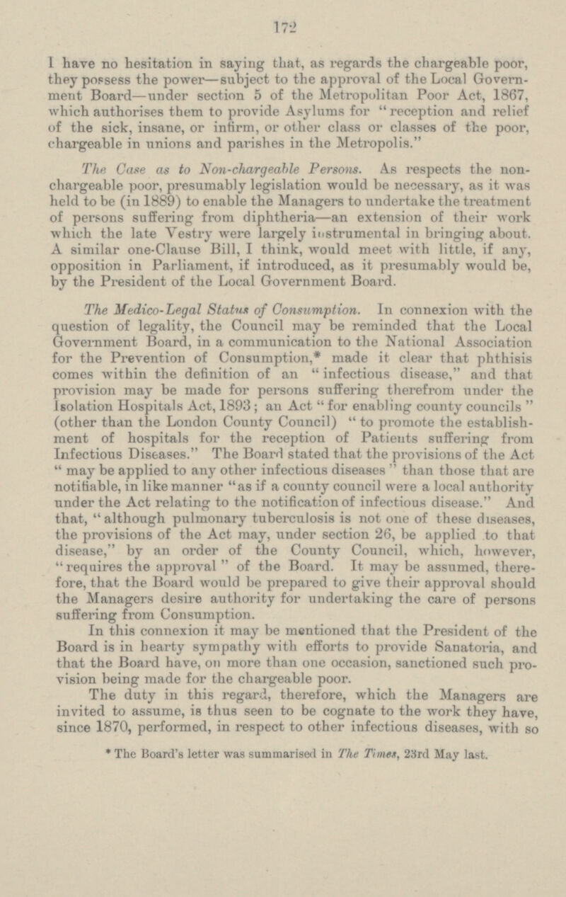 I have no hesitation in saying that, as regards the chargeable poor, they possess the power —subject to the approval of the Local Govern ment Board—under section 5 of the Metropolitan Poor Act, 1867, which authorises them to provide Asylums for reception and relief of the sick, insane, or infirm, or other class or classes of the poor, chargeable in unions and parishes in the Metropolis. The Case as to Non-chargeable Persons. As respects the non chargeable poor, presumably legislation would be necessary, as it was held to be (in 1889) to enable the Managers to undertake the treatment of persons suffering from diphtheria —an extension of their work which the late Vestry were largely instrumental in bringing about. A similar one-Clause Bill, I think, would meet with little, if any, opposition in Parliament, if introduced, as it presumably would be, by the President of the Local Government Board. The Medico-Legal Status of Consumption. In connexion with the question of legality, the Council may be reminded that the Local Government Board, in a communication to the National Association for the Prevention of Consumption,* made it clear that phthisis comes within the definition of an infectious disease. and that provision may be made for persons suffering therefrom under the Isolation Hospitals Act, 1893; an Act for enabling county councils (other than the London County Council) to promote the establish ment of hospitals for the reception of Patients suffering from Infectious Diseases. The Board stated that the provisions of the Act may be applied to any other infectious diseases than those that are notifiable, in like manner as if a county council were a local anthority under the Act relating to the notification of infectious disease. And that, although pulmonary tuberculosis is not one of these diseases, the provisions of the Act may, under section 26, be applied to that disease, by an order of the County Council, which, however, requires the approval of the Board. It may be assumed, there fore, that the Board would be prepared to give their approval should the Managers desire authority for undertaking the care of persons suffering from Consumption. In this connexion it may be mentioned that the President of the Board is in hearty sympathy with efforts to provide Sanatoria, and that the Board have, on more than our occasion, sanctioned such pro vision being made for the chargeable poor. The duty in this regard, therefore, which the Managers are invited to assume, is thus seen to be cognate to the work they have, since 1870, performed, in respect to other infectious diseases, with so * The Board's letter was summarised in The Times, 23rd May last.