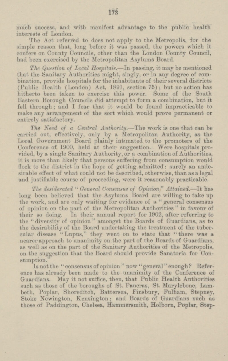 much success, and with manifest advantage to the public health interests of London. The Act referred to does not apply to the Metropolis, for the simple reason that, long before it was passed, the powers which it confers on County Councils, other than the London County Council, had been exercised by the Metropolitan Asylums Board. The Question of Local Hospitals. — In passing, it may be mentioned that the Sanitary Authorities might, singly, or in any degree of com bination, provide hospitals for the inhabitants of their several districts ( Public Health (London) Act. 1891, section 75); but no action has hitherto been taken to exercise this power. Some of the South Eastern Borough Councils did attempt to form a combination, but it fell through; and I fear that it would be found impracticable to make any arrangement of the sort which would prove permanent or ent irely satisfactory. The Need of a Central Authority.- The work is one that can be carried out, effectively, only by a Metropolitan Authority, as the Local Government Board plainly intimated to the promoters of the Conference of 1900, held at their suggestion. Were hospitals pro vided, by a single Sanitary Authority, or a combination of Authorities, it is more than likely that persons suffering from consumption would flock to the district in the hope of getting admitted: surely an unde sirable effect of what could not be described, otherwise, than as a legal and justifiable course of proceeding, were it reasonably practicable. The desiderated General Consensus of Opinion Attained. — It has long been believed that the Asylums Board are willing to take up the work, and are only waiting for evidence of a general consensus of opinion on the part of the Metropolitan Authorities in favour of their so doing. In their annual report for 1902, after referring to the diversity of opinion amongst the Boards of Guardians, as to the desirability of the Board undertaking the treatment of the tuber cular disease Lupus, they went on to state that there was a nearer approach to unanimity on the part of the Boards of Guardians, as well as on the part of the Sanitary Authorities of the Metropolis, on the suggestion that the Board should provide Sanatoria for Con sumption. Is not the consensus of opinion now general enough ? Refer ence has already been made to the unanimity of the Conference of Guardians. May it not suffice, then, that Public Health Authorities such as those of the boroughs of St. Pancras, St. Marylebone, Lam beth. Poplar. Shoreditch, Battersea, Finsbury, Fulham, Stepney, Stoke Newington, Kensington; and Boards of Guardians such as those of Paddington, Chelsea, Hammersmith, Holborn, Poplar, Step-