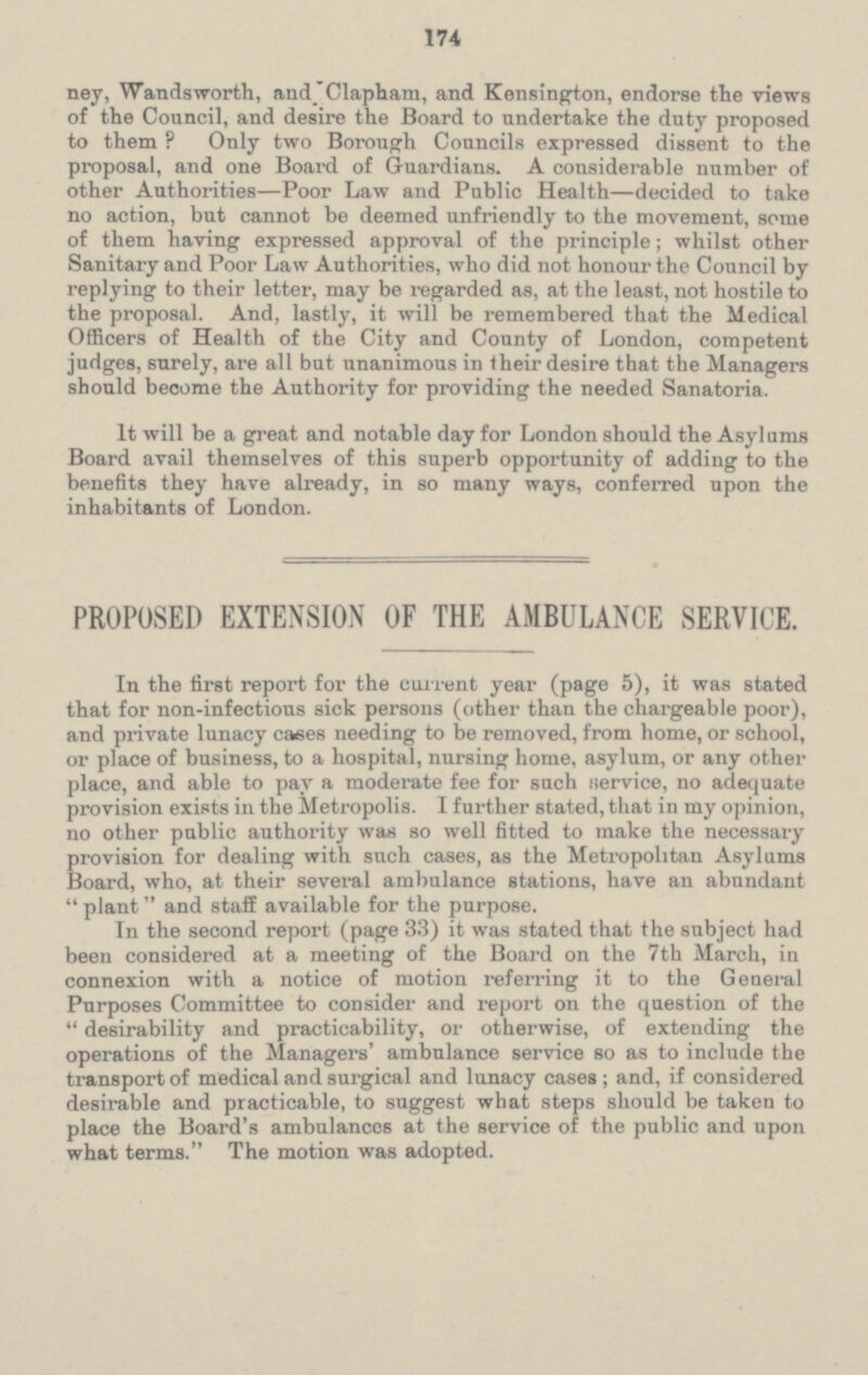 ney, Wandsworth, and Clapham, and Kensington, endorse the views of the Council, and desire the Board to undertake the duty proposed to them? Only two Borough Councils expressed dissent to the proposal, and one Board of Guardians. A considerable number of other Authorities—Poor Law and Public Health—decided to take no action, but cannot be deemed unfriendly to the movement, some of them having expressed approval of the principle; whilst other Sanitary and Poor Law Authorities, who did not honour the Council by replying to their letter, may be regarded as, at the least, not hostile to the proposal. And, lastly, it will be remembered that the Medical Officers of Health of the City and County of London, competent judges, surely, are all but unanimous in their desire that the Managers should become the Authority for providing the needed Sanatoria. It will be a great and notable day for London should the Asylums Board avail themselves of this superb opportunity of adding to the benefits they have already, in so many ways, conferred upon the inhabitants of London. PROPOSED EXTENSION OF THE AMBULANCE SERVICE. In the first report for the current year (page 5), it was stated that for non-infectious sick persons (other than the chargeable poor), and private lunacy cases needing to be removed, from home, or school, or place of business, to a hospital, nursing home, asylum, or any other place, and able to pay a moderate fee for such service, no adequate provision exists in the Metropolis. I further stated, that in my opinion, no other public authority was so well fitted to make the necessary provision for dealing with such cases, as the Metropolitan Asylums Board, who, at their several ambulance stations, have an abundant plant and staff available for the purpose. In the second report (page 33) it was stated that the subject had been considered at a meeting of the Board on the 7th March, in connexion with a notice of motion referring it to the General Purposes Committee to consider and report on the question of the desirability and practicability, or otherwise, of extending the operations of the Managers' ambulance service so as to include the transport of medical and surgical and lunacy cases; and, if considered desirable and practicable, to suggest what steps should be taken to place the Board's ambulances at the service of the public and upon what terms. The motion was adopted.